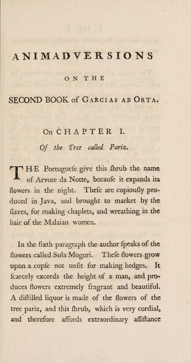 animadversions \ O N T H E SECOND BOOK of Garcias ab Orta* On CHAPTER L Of the Tree called Pariz. - H E Portuguefe give this flirub the name of Arvore da Notte, becaufe it expands its flowers in the night. Thefe are copioufly pro¬ duced in Java, and brought to market by the flaves, for making chaplets, and wreathing in the hair of the Malaian women. In the fixth paragraph the author fpeaks of the flowers called Sula MogorL Thefe flowers grow upon a copfe not unfit for making hedges. It fcarcely exceeds the height of a man, and pro¬ duces flowers extremely fragrant and beautiful. A diftilled liquor is made of the flowers of the tree pariz, and this fhrub, which is very cordial, « and therefore affords extraordinary affiftance