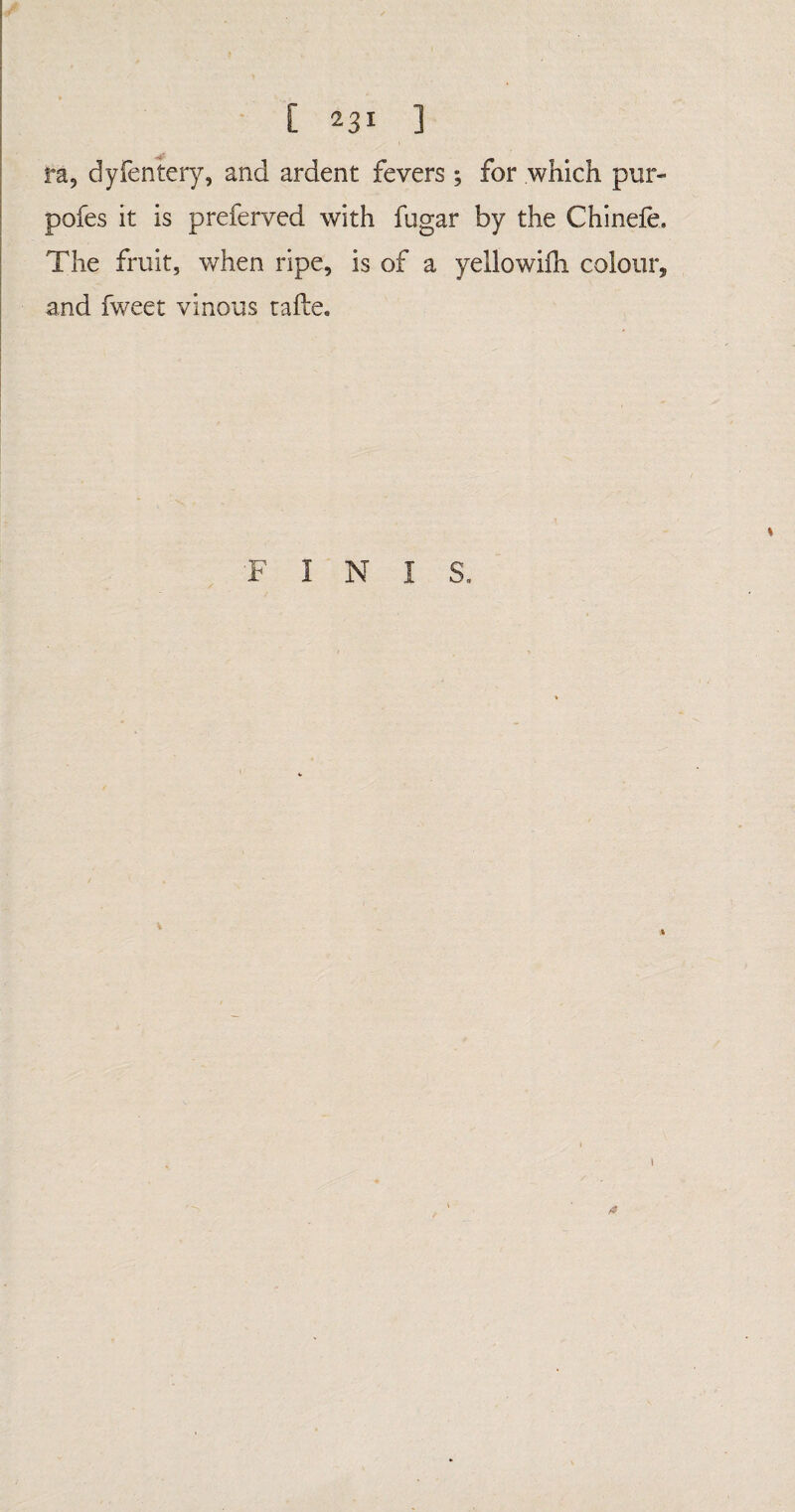 fa, dyfentery, and ardent fevers ; for which pur- pofes it is preferved with fugar by the Chineie. The fruit, when ripe, is of a yellowiih colour, and fweet vinous tafte. F I N I S.