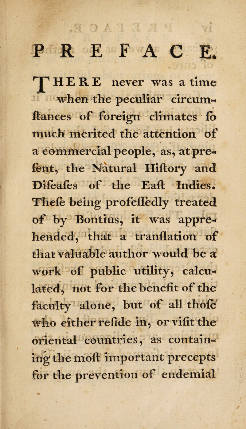 PREFACE. 'J’HER.E never was a time when the peculiar circum- fiances of foreign climates lb much merited the attention of • r: a commercial people, as, at pre- lent, the Natural Hiflory and Difeafes of the Eafl Indies. Tliele being profelledly treated of by Bontius, it was appre- hended, that a tranflation of that valuable author would be a work of public utility, calcu¬ lated, not for the benefit of the faculty alone, but of all thole who either refide in, or vifit the oriental countries, as contain- gif ing the moll important precepts for the prevention of endemial