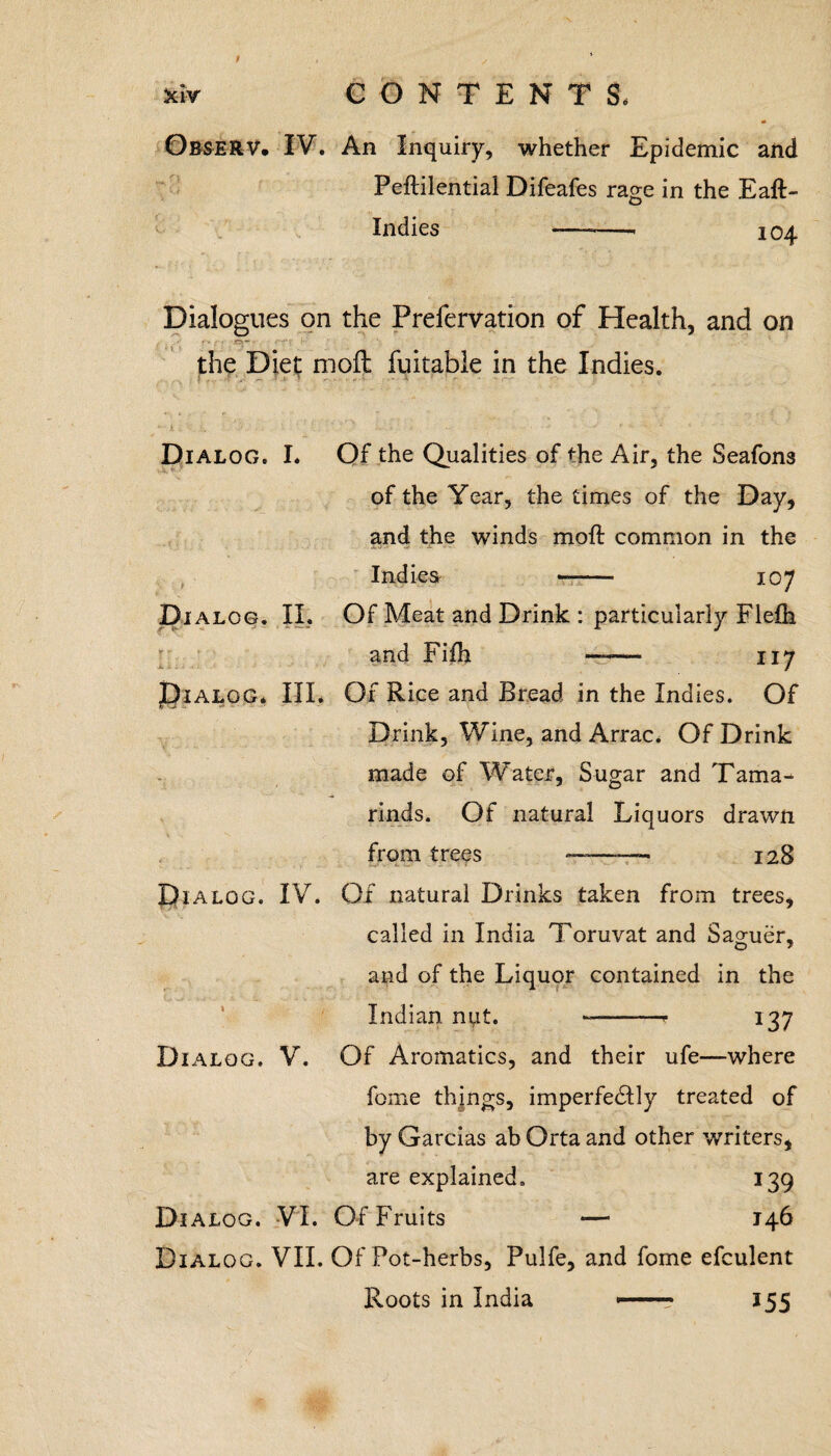 Jciv CONTENT S< ObseRV. IV. An Inquiry, whether Epidemic and Peflilential Difeafes rage in the Eaft- Indies --- 104 Dialogues on the Frefervation of Health, and on the Diet moll fuitabie in the Indies. Dialog. I. Of the Qualities of die Air, the Seafons of the Year, the times of the Day, and the winds moft common in the Indies -- 107 Di alog. II. Of Meat and Drink : particularly Flefh and Fifh —— 117 JDialog* III. Of Rice and Bread in the Indies. Of Drink, Wine, and Arrac. Of Drink made of Water, Sugar and Tama¬ rinds. Of natural Liquors drawn from trees ———- 128 Dialog. IV. Of natural Drinks taken from trees, called in India Toruvat and Saguer, and of the Liquor contained in the Indian nut. --* 137 Dialog. V. Of Aromatics, and their ufe—where feme things, imperfectly treated of by Garcias ab Orta and other writers, are explained. 139 Dialog. VI. Of Fruits — 146 Dialog. VII. Of Pot-herbs, Pulfe, and fome efculent Roots in India -- 155