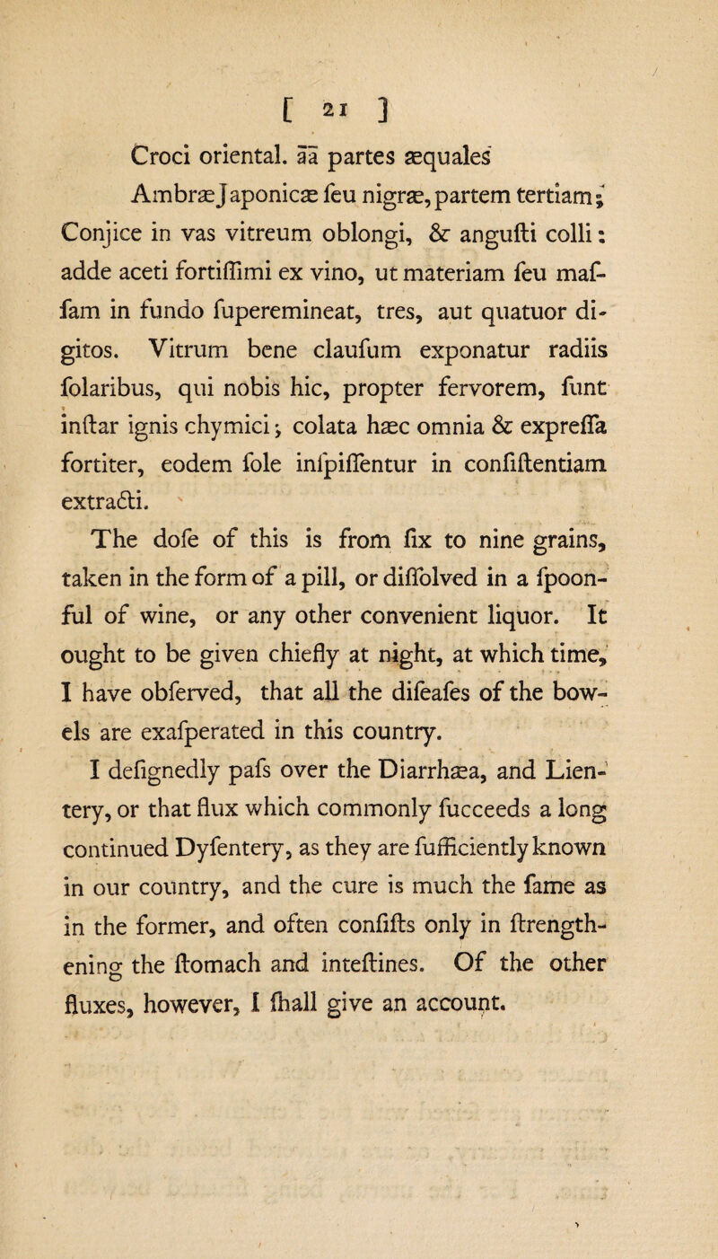 / [ 21 ] Croci oriental, a a partes aequales AmbraeJaponicae feu nigrse,partem tertiam; Conjice in vas vitreum oblongi, & angufti colli: adde aceti fortiflimi ex vino, ut materiam feu maf- fam in fundo fuperemineat, tres, aut quatuor di¬ gitos. Vitrum bene claufum exponatur radiis folaribus, qui nobis hic, propter fervorem, funt indar ignis chymici; colata haec omnia & exprefTa fortiter, eodem fole inlpiflentur in confidentiam extradi. The dofe of this is from fix to nine grains, taken in the form of a pill, or diflfolved in a fpoon- ful of wine, or any other convenient liquor. It ought to be given chiefly at night, at which time, I have obferved, that all the dileafes of the bow¬ els are exafperated in this country. I defignedly pafs over the Diarrhoea, and Lien- tery, or that flux which commonly fucceeds a long continued Dyfentery, as they are diffidently known in our country, and the cure is much the fame as in the former, and often confids only in ftrength- enins the domach and intedines. Of the other fluxes, however, I (hall give an account. •>