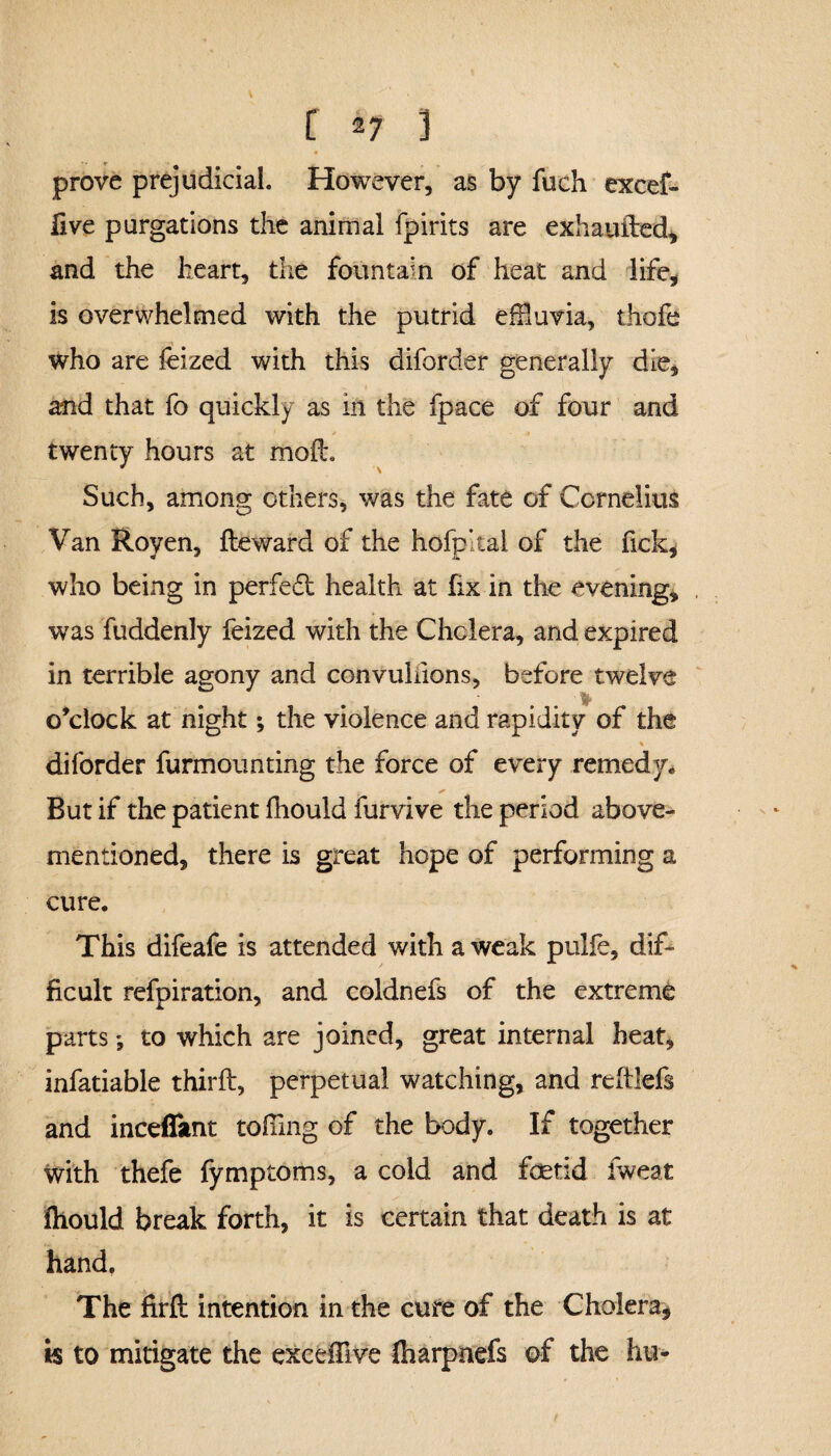 prove prejudicial. However, as by fuch excef- live purgations the animal fpirits are exhaufted, and the heart, the fountain of heat and life, is overwhelmed with the putrid effluvia, thofe who are feized with this diforder generally die, and that fo quickly as in the fpace of four and twenty hours at moil. Such, among others, was the fate of Cornelius Van Royen, fteward of the hofp’tai of the fick, who being in perfect health at fix in the evening, was fuddenly feized with the Cholera, and expired in terrible agony and convuliions, before twelve » . o’clock at night; the violence and rapidity of the diforder furmounting the force of every remedy* But if the patient fhould furvive the period above- mentioned, there is great hope of performing a cure. This difeafe is attended with a weak pulfe, dif¬ ficult refpiration, and coldnefs of the extreme parts; to which are joined, great internal heat, infatiable thirft, perpetual watching, and rcftlefs and inceffimt tolling of the body. If together with thefe fymptoms, a cold and foetid fweat fhould break forth, it is certain that death is at hand. The firft intention in the cure of the Cholera, is to mitigate the excelfive fliarpnefs of the hu-