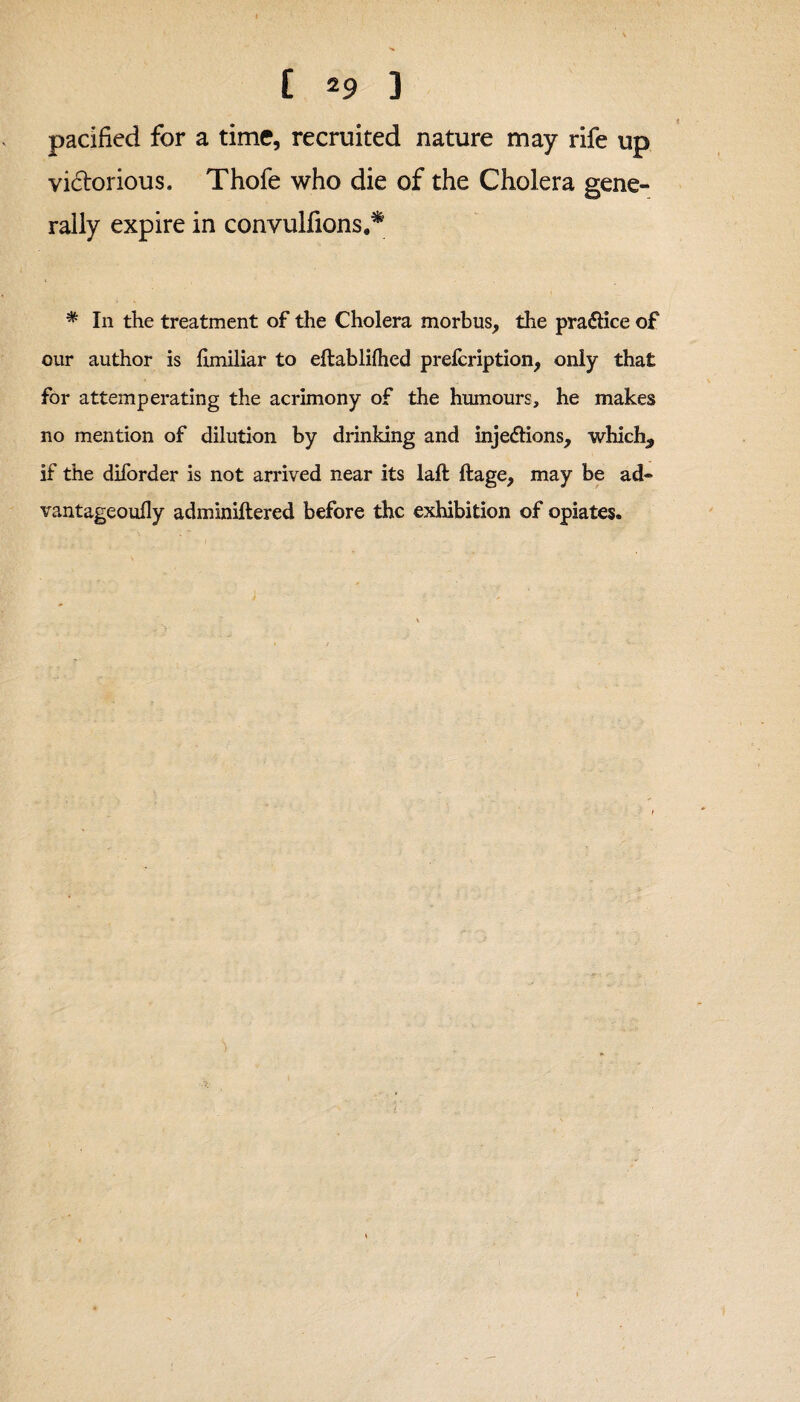 [ 2 9 ] pacified for a time, recruited nature may rife up victorious. Thofe who die of the Cholera gene¬ rally expire in convulfions.* * In the treatment of the Cholera morbus, the pra&ice of our author is hmiliar to eftablifhed prelcription, only that for attemperating the acrimony of the humours, he makes no mention of dilution by drinking and injections, which., if the diforder is not arrived near its laft ftage, may be ad- vantageoufly adminiftered before the exhibition of opiates.