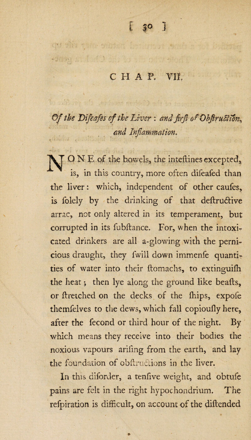 L 3° 1 CHAP. YIL Of the Difeafes of the Liver : and firft of Ohfirufiiin, . T r •' r Inflammation. ♦ 1 • ' <: • N Q N E of the bowels, the inteflines excepted, is, in this country, more often difeafed than the liver: which, independent of other caufes, is folely by the drinking of that defir udlive arrac, not only altered in its temperament, but corrupted in its fubflance. For, when the intoxi¬ cated drinkers are ail a-glowing with the perni¬ cious draught, they fwill down immenfe quanti¬ ties of water into their flomachs, to extinguifh the heat; then lye along the ground like beads, or flretched on the decks of the fhips, expofe themfelves to the dews, which fall copioufly here, after the fecond or third hour of the night. By which means they receive into their bodies the noxious vapours arifmg from the earth, and lay the foundation of obflruftions in the liver. In this diforder, a tenfive weight, and obtufe pains are felt in the right hypochondrium. The refpiration is difficult, on account of the diflended