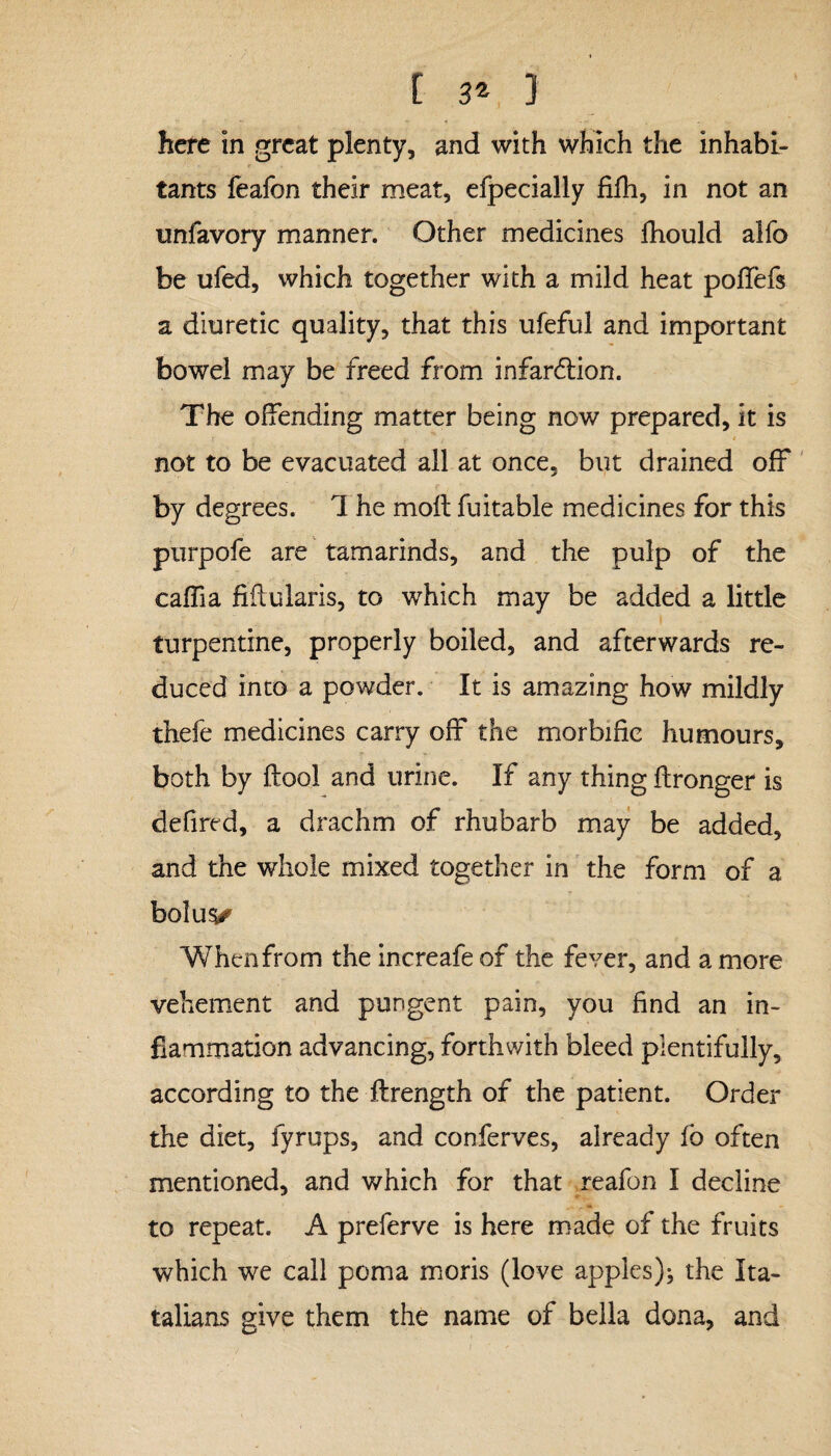 t ] here in great plenty, and with which the inhabi¬ tants feafon their meat, efpecially fifh, in not an unfavory manner. Other medicines fhould alfo be ufed, which together with a mild heat poflefs a diuretic quality, that this ufeful and important bowel may be freed from infarction. The offending matter being now prepared, it is t i not to be evacuated all at once, but drained off by degrees. 1 he moft fuitable medicines for this purpofe are tamarinds, and the pulp of the caffia fiftularis, to which may be added a little turpentine, properly boiled, and afterwards re¬ duced into a powder. It is amazing how mildly thefe medicines carry off the morbific humours, both by ftool and urine. If any thing ftronger is defired, a drachm of rhubarb may be added, and the whole mixed together in the form of a bolus^ When from the increafe of the fever, and a more vehement and pungent pain, you find an in¬ flammation advancing, forthwith bleed plentifully, according to the ftrength of the patient. Order the diet, fyrups, and conferves, already fo often mentioned, and which for that reafon I decline to repeat. A preferve is here made of the fruits which we call poma moris (love apples); the Ita- talians give them the name of bella dona, and