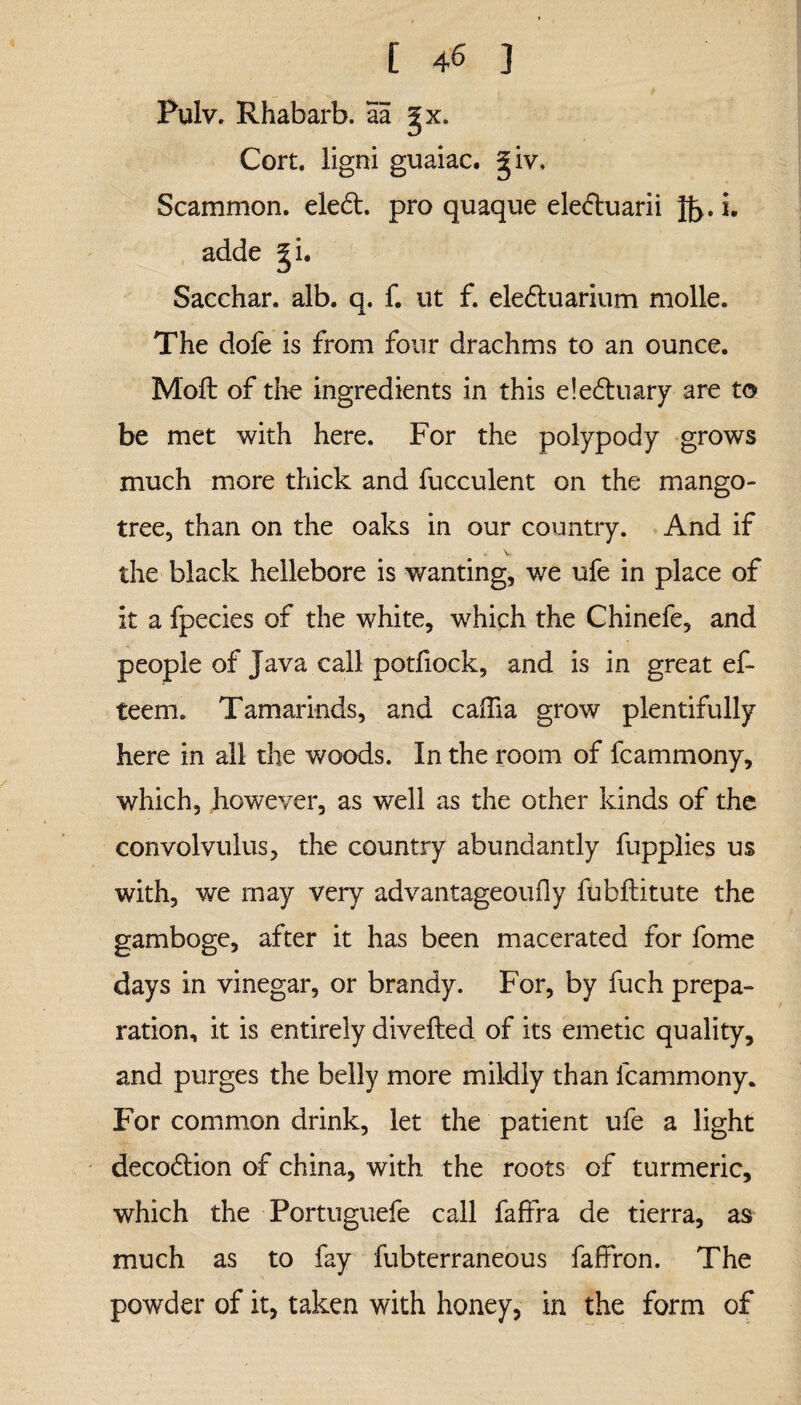 Pulv. Rhabarb. aa gx. Cort. ligni guaiac. giv. Scammon. ele<5t, pro quaque ele&uarii Jf>. i. adde gi. Sacchar. alb. q. f. ut f. eledluarium molle. The dofe is from four drachms to an ounce. Moft of the ingredients in this e!e£tuary are to be met with here. For the polypody grows much more thick and fucculent on the mango- tree, than on the oaks in our country. And if . v the black hellebore is wanting, we ufe in place of it a fpecies of the white, which the Chinefe, and people of Java call potfiock, and is in great ef- teem. Tamarinds, and caflia grow plentifully here in all the woods. In the room of fcammony, which, however, as well as the other kinds of the convolvulus, the country abundantly fupplies us with, we may very advantageoufly fubftitute the gamboge, after it has been macerated for fome days in vinegar, or brandy. For, by fuch prepa¬ ration, it is entirely divefted of its emetic quality, and purges the belly more mildly than fcammony. For common drink, let the patient ufe a light decodlion of china, with, the roots of turmeric, which the Portuguefe call faffra de tierra, as much as to fay fubterraneous faffron. The powder of it, taken with honey, in the form of