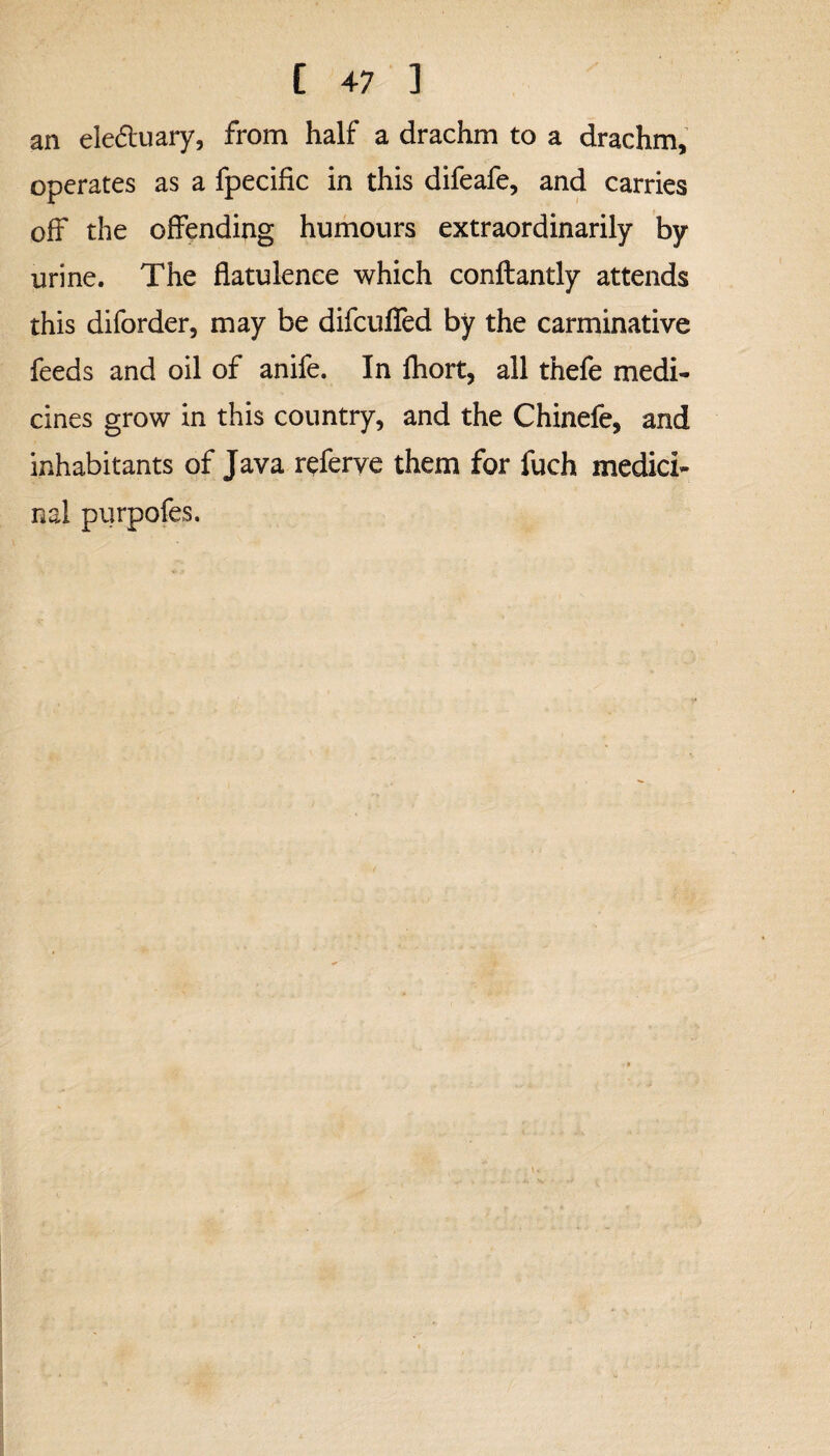 an ele&uary, from half a drachm to a drachm, operates as a fpecific in this difeafe, and carries off the offending humours extraordinarily by urine. The flatulence which conftantly attends this diforder, may be difcufled by the carminative feeds and oil of anife. In fhort, all thefe medi¬ cines grow in this country, and the Chinefe, and inhabitants of Java referve them for fuch medici¬ nal purpofes.