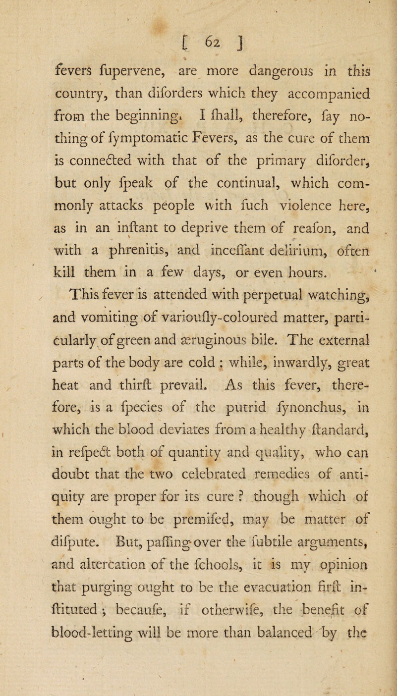 fevers fupervene, are more dangerous in this country, than diforders which they accompanied from the beginning, I dial!, therefore, fay no¬ thing of fymptomatic Fevers, as the cure of them is connected with that of the primary diforder, but only fpeak of the continual, which com¬ monly attacks people with fuch violence here, as in an inftant to deprive them of reafon, and — ■ s* with a phrenitis, and incedant delirium, often kill them in a few days, or even hours. This fever is attended with perpetual watching, % and vomiting of varioufly-coloured matter, parti¬ cularly of green and aeruginous bile. The external parts of the body are cold : while, inwardly, great heat and third prevail. As this fever, there¬ fore, is a fpecies of the putrid fynonchus, in which the blood deviates from a healthy ftandard, in refpedt both of quantity and quality, who can doubt that the two celebrated remedies of anti¬ quity are proper for its cure ? though which of them ought to be premifed, may be matter of difpute. But, paffing over the fubtile arguments, and altercation of the fchools, it is my opinion that purging ought to be the evacuation frit in- ftituted •, becaufe, if otherwife, the benefit of blood-letting will be more than balanced by the \