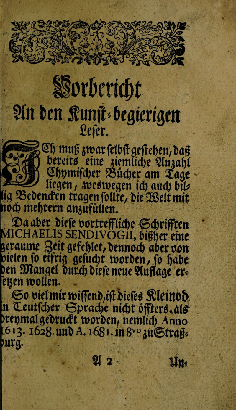 5ftt kn fünft* begierigen Sejer. mug ä«?ar fctbft gefielen, bag bereits eint aiemliebe §tnjabl Sbpmtfcber S5ücöer am Sage - liegen, weswegen icb auch bil* hg «ebenden tragen fo Ute, bie2ßeltmit nod) mebrero anjufütlen. [ ©aaber biefe wortreffliebe ©ebrifften MICHAELIS SENDIVOG1I, bigber eine ' leraume Seit gefcblet, bennoeb aberwon sielen fo eifrig gefuebt worben, fo habe >en SJlangel outdb biefe neue Slujlage er* egen wollen. . ©o wielmir wiffenb/iflbiefeS SSfeiltOfe. n Ceutfcber ©praebe niebt öfftcrö.al^ »rewmal gebruef t worben, nemlidb Anno 613.1628- unb a. 1681. in 8vo aü@trag* mrg.