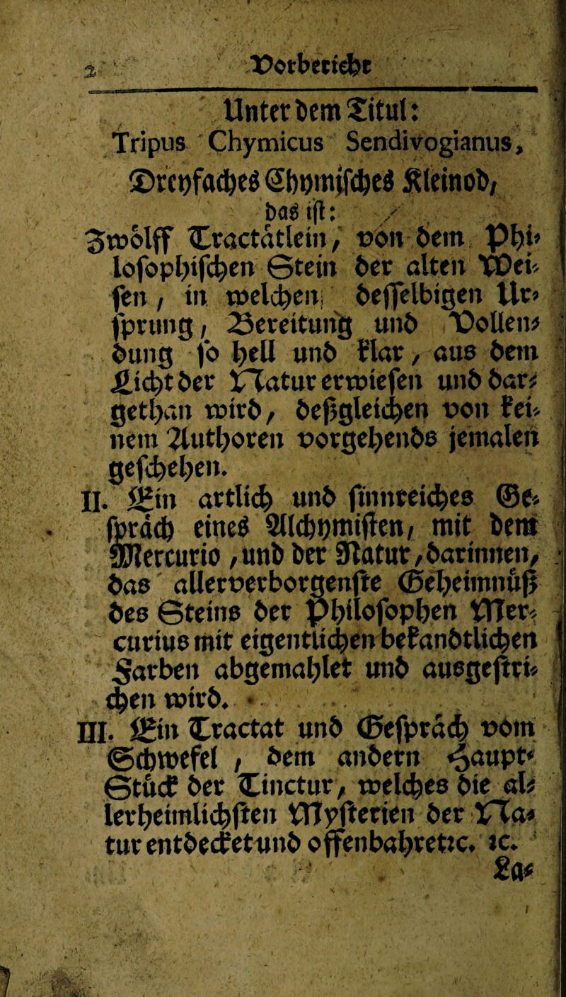 3 X>otberiebc ^ . Unter Dem Situl: Tripus Chymicus Sendivogianus, ®tcrtfad)e$ @bwfc&e$ Sleinob/ bag tfl: Swolff Ctactätletn, t?6n 6em Ißfy* lofopl)tfc^cn ©tein bet alten TDei* fen i in tneldjen befjelbigen Ut* fptung / 23eteitung unb Vollem bung fo l)eU unb flat, auß bem Jgjcbt bet XTatutettmefen unb bar? getiym wirb, begleichen von fei* nein 2lutboren porgefyenbß jemalert gefcbeljen. II. S?tn artlid) unb finnteicheß ®e* fordd) eine^ ^ndbtjmiflen, mit benr 9J?ercurio ,unb btt Statut, batinnen, baß allett>etbotgenjfe (Betymnufi beß ©teinß bet Pbilofopben PTer< cutiuß mit eigentlichen befanbtUcben Farben abgematylet unb außgejtti* $en wirb* * • DI. S*tn Ctactat unb ©efptdch t>bm ©cbwefel , bem anbetn ^anpt* ©tftcf bet Cinctur, treldjeß bie ah iethetmlichPen tTIyfterien bet XXa* tut entbecfetunb offenbarere* tc. 2a*