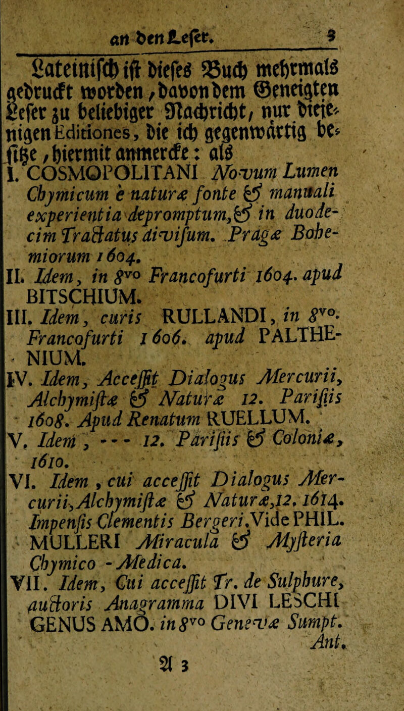 ~ ßateimfct) ift fciefeö 25u* mehrmals gebrucft worben, banonbem ©eneigten gefer ju beliebiger 3la<bricbt, nur btcte« nigen Editiones, bie icb gegenwärtig be* ftfte / hiermit amtierte: als L COSMQPOL1TANI Novum Lumen Chymicum e natur# fonte ß mamali experientia depromptum,ß in duode- cim fraäatus divifum. Prag& Bohe- miorum / 604. IL , in 8vo Francofurti 1604. apud BITSCHIUM. Ul Idem, curis RULLANDI, in 8vo* Francofurti 1606. apud PALTHE- NIUM. IV. Idem, Acceffit Dialogus Mercuriiy Alcbymifi4 ß NatuU 12. Parifiis 1608. Apud Renatum RUELLUM. ■ V. Idem , — 12» Parifiis ß ColonU, 1610. VI. Idem , cui acceffit D ialogus Mer- curii,Alchymift<ß ß Natur i,12,1614. Impenfis Qementis BergeriNide PHIL. MULLERI Aliracula ß Myfteria Qbymico •Afedica. VII. Idem, Cui acceffit fr. de Sulpbure, ßuftoris Anagratnma DIVI LESCHl GENUS AMO. in 8V0 Genev£ Sumpt. AnL 21 3