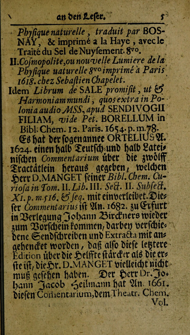 - Phyfique naturelle, traduit par BOS- NAY, & itnprim^ a la Haye , avecle Traite du Sei de Nuyfement. 8V0. II.CojmopoliHyOU nouwelle Lumiere dela Phyfique naturelle 8vo imprime a Paris 1618 • chez Sebaßien Cb ap eiet. Idem Librum de SALE promifit, ut p Harmoniam mundi, quos extra in Po- lonia audio AISS, apud SEND1VOGII FILIAM, w'ide Pet. BORELLUM in Bibi Chem. 12. Paris. 1654. p. m-78* (Bbai betfogenannee orteliussi. 1624. einen halb Seutfcb'Unb halb Satei* ttifeben Commentarium übet bie jtnolff Xractdtlein heraus gegeben/ vnelcben JberrD.MANGET fmVCBibLChem. Cu- riofa in Toni. ll.Lib. III. II. Subfed«. w./i£ ef/ej. miteintterleibet.JMe* fet Coinmentarius ift $n. 1682. in Verlegung 3ol)ann Btvcbnevß tmebet pm Borgern kommen, barben wrföie« bene ©enbfebteiben unb Extrafta mit am aebenefet worben, baf a(fo biefe leitete Edition über bie £elffteftdrder al$ bie er? fte ift, bie£r. D.M AN GET fciclJeicbt nMt- mug gefeben baten. JÖer £err ör.30« bann 3acob <5eilmanit.fiat $ln. i66r. biefin Gönientarium,bentTheatr. Chem. Vol.