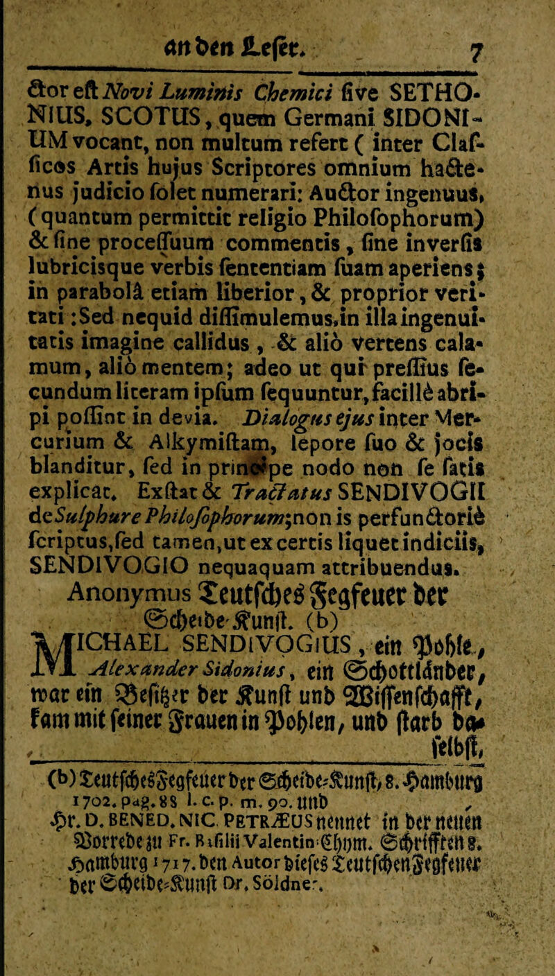 öor eft Novi Luminis Chemici five SETHO- NillS, SCOTUS, quem Germani SIDONfl- UM vocant, non mulcum refert ( inter Olaf- fic®s Artis hujus Scripcores omnium ha&e- nus judiciofolet numerari; Audor ingenuus» ( quantum permittit religio Philofophorum) &fine procefluum commentis, fine inverfis lubricisque verbis fententiam fuam aperiens $ in parabolä etiam liberior, & proprior veri- tati :Sed nequid diflimulemus,in illaingenui- tatis imagine callidus , & aliö vercens cala- mum, aliomentem; adeo ut qurpreffius fe- eundumliceram ipfum fequuntur,facill£abri- pi poflint in devia. Dialogus ejus inter Mer- curium & Aikymiftam, lepore fuo & jocis blanditur, fed in prineepe nodo non fe fatis explicäc* Exfht& Traölatus SENDIVOGII teSulphttre Philofiphorum^non is perfandori^ fcriptus,fed tamen,ut ex cercis liquet indiciis, > SENDIVOGIO nequaquam attribuendus» Anonymus $eutfdKS Segfeuet ©cbeibe.ftunit. (b) X|ICHAEL SENDlVOGlÜS , ein tyüW , 1VJL Alexander Sidonius, ein (ScbottUflbeiG mt ein QSefifcv ber £un|i unb Riffen fd)fljft, f«m mit feiner grnuen in Noblen, unb (larb ba* (i>) teutfc&eSSegfener ber @.f&eibe^unft, 8. Bambini 1702. pag. 88 1. c. p. m, 90. Uttfe 4?t\ d. bened. nic. petr^usnennet in ber neuen ?ßombe?tl Fr. Bvfilii Valentin Cl)!)ttl. Hamburg 1717. ben Autor fetefeg teutfcbenSegfeuer bei* ^dbe^unji f>r. söidne'. 1