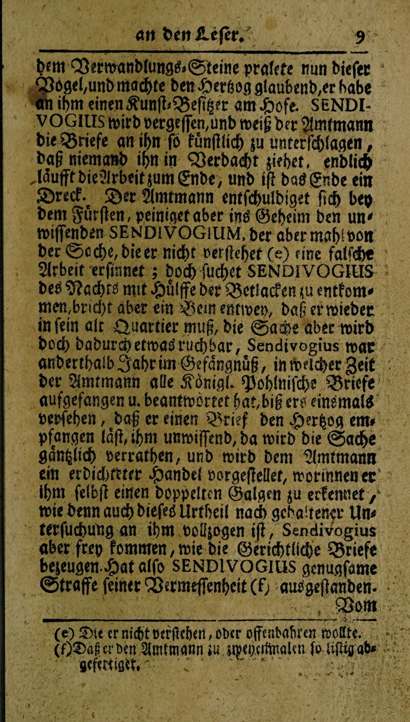 feetti Q3ermanbtung&©teine prafefe nunbiefec - ‘Sogefeunb machte ben Spevfsog glaubender habe an ifem einen;$tinffeQ3e%er am#öfe. SENDI- VOGIUS tötrb nergeffe^unb roetf ber 3lnumann bie Briefe anifen fo fünjllicb ju unterfcfelagen, feagniemanb ifenin QÖerbaefet jiefeet, enblicfe Jäufff bie2Irbeit$um®ibe, «nb iff batfgnbe ein $ö«cf. ©er-Sfottmann entfcfeulbiget liefe bep feem Sürßen, peiniget aber inä ©efecini ben un' ftijfenbtn sendivogium, feer aber mafelnon feer ©ccfee, feie er nicht 0 er lieber (e) fine fafeefee Arbeit erfinnet; boefefuebet SENDiVOGIIIS feeö 9?acfets mit #ülffe feer Q$ct!acf en ju entfern* men,bricfef aber ein ikm entroep, ba§ ermiebec in fein alt Quartier mu§, feie ©aä)e abermirb feod) baburd)etn?aörucbbar, Sendivogius war anbertfealb Safer im (S?fangnü§, in mnefeer geit feer Amtmann ade £önigl. q3ofelnifefee Briefe aufgefangen u. beantwortet bat,b\§ er^ einemaltf nerfefeen, feaj er einen Q5rief ben $er$og cm# pfangen laß, ifem unmijffenb, ba wirb feie ©adfee öanfclidfe nerratfeen, unb wirb feem Amtmann ein erDid>ftrrr Jpanbel norgeßeüet, worinnenec Ifem felbß einen hoppelten Balgen $u erfeitnet / nnt benn auefe biefeö Urtfeeil nadfe gehaltener Un* terfuefeung an ifem nolljogen iji, Sendivogius aber frep fommen, wie bie (gerichtliche Briefe bezeugen.4?atatfo SENDIVOGIUS genugfame ©traffe feiner SÖermefienfecit (Fj ausgeflanben- _ , , $$om (e) &>te er niefet oerflcfeeii, ober offenbaren »ölte. (f) ©af'wbm Slmtmann ia.a»cp.«iftnßUn fo iijtigabf gefmisit» ~