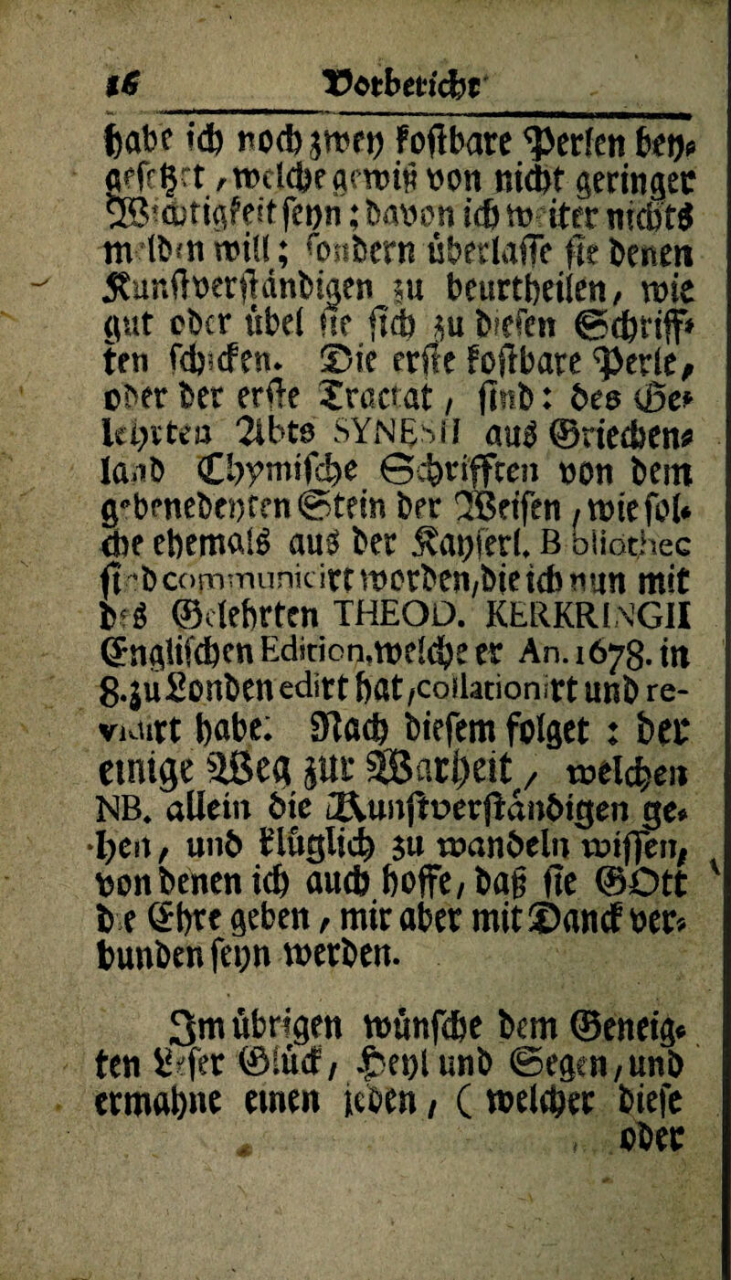 iS Uotbm'cfet habe td) noibjwrt) foftbare Werten bet)« «efföct «toctcbegmtitibon nicht geringer Sßicbtigfeit feijn ;babon trfm?iter nid)« m (bat min; ftmbern überlaffe fit beneit 5?ur.ftberftdnbigen ;u beurtbeiien, ntie gut cbcr übel ne ftcb tu biefen ©cbriff» ten fänden. Sie etile foftbare ^berle, ober ber erfte Sractat , ftnb: bee ©e« lehrten 2ibts SYNESil auo ©rietben* la.ib Cbymtftbe ©cbrifften ton bei« g*bfnebt!)ten©tfm ber (Jßetfen ,wiefol» (De ebertwld aus ber Äaoferl. B bliothec ft •bcommimk irtvoorben/bieicbtiun mit b<$ ©clebrten THEOD. KERKRING1I ©ngiifdjen Edition,weldje es An. 1678. in 8.Su2onben editt bat ,cotlationlrt unb re- VKiirt babe; 9tad) biefem folget : bet einige äSeg pr $Bart>eit, welchen NB. allein öie i&.unjft>erjianötgen ge» •l)en, unb f täglich $u wanöeln wifien, bonbenenich auch hoffe, bat; fie ©Ott be ©bte geben, mirabet mit©ancf ber« bunben fcoti werben. 3m übrigen wünfdbe bem ©eneig« ten liefet ©Sücf, .f eift unb ©egen, unb etmabne einen jcben / ( welebet biefc # , ober