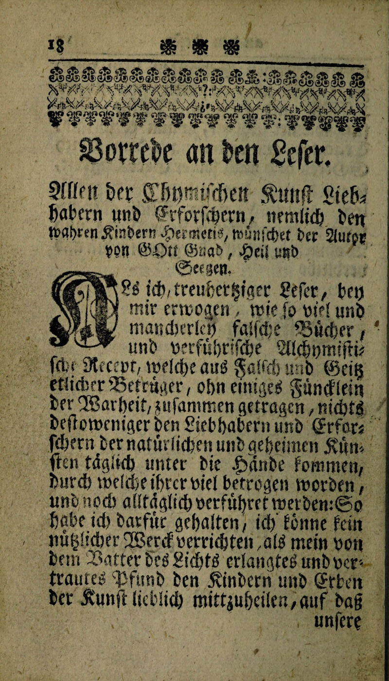 0)ßiß ^cAß-yOg-,. . ■ ,#*lEh0 V* i JMJ.&./TS. -»KAtKSut. AK i. >rH SV SV SBorrek an kn 2tftt 3fffnt &et ffßomift&eit ÄM«ft giefc, Jabern unb drforjcpfvn, ittmltdj t>en |t>a{>ren ^inberrs $ermetts, nvunfchet ber ^lufpr #prt ®Ott @nabf $eif mb ■ @eegen. idb/treuf>et§tßer Sefcr, bet) mir ermogen, mic fo btel unb mancherlei) faltete Sicher / ' unb mfühtifche ^Ichnmifti* fein 91-ecept/ welche au$ $alfd) unb ©etg etlicher Setrüger, ebn einiget guncflein ber ® avbeit/ pfammen getragen, nichts bejlomcniger ben Sicbhabern und ©rfars fd)ern ber natürlichen unb geheimen jvüm ften täglich unter bie |)änbe fommeti/ burd) welche ihrer nie!betrogen worben, unb noch alltäglichperfüljrrt werben:@p habe id) batfür gehalten/ ich' dornte tm mißlicher 2BercFherriehten, a W mein hon bem Satter be$ Sichte erlangtet mb her* trautet ^3fmtb ben jvinbern unb ffrben ber Äunft lieblich mittgu&cilen, auf bag , unfere