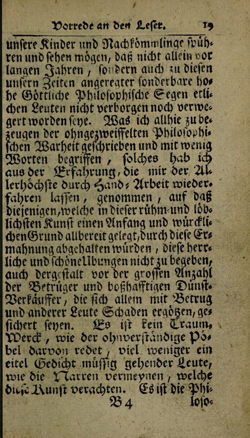unfereßinber unb Slacbförntnimge fpit)* ren unb feben mögen, baß ntcbf allein not langen 3a^rfn / fordern aucb m biefen unfern Seiten angeregter fonbetbare bOf be ©ottltcbe ^bdofopbtfcbe gegen etli* eben Leuten nicht perborgen noch uerwe* gert worben fet>e. 2ßa$ ich aübie *u be* zeugen ber obngejweiffelten ^bilofopbi* feben 3ßarbeitgefcbricbenunb mit wenig SEBorten begriffen , feiges hab ich cm ber Erfahrung, bie mir ber 2iU Ierl)6cbjtr durch <oanb* Arbeit wieder* fahren lajfen, genommen , auf bag biejenigen,welche in biefer rübmunb (ob* liebften Kunft einen ginfang unb würcflt* <ben@runb alibereit gelegt,butcb biefe ©t* mahnung abgehalten würben, biefe berr* liebe unb fdwnellbungen md)t;u begeben, auch bergcftalt Por ber groffen glnjabl ber Betrüger unb boßhafftigen ©ümV 93etfduffer, bie jidb allem mit betrug unb anberer Seute ©(haben ecgo§en,ge* fiebert fepen. ift Mn (träum* Wercb , wie ber ohiwerjtanbtge po# bei bart>on redet, tnel weniger ein eitel (ßebicht muffig gehender Heute, wie die tTXarren' permeynen , welche dtefe X\unft gerächtem ©S ift bie ^tfU 95 4 lofo*