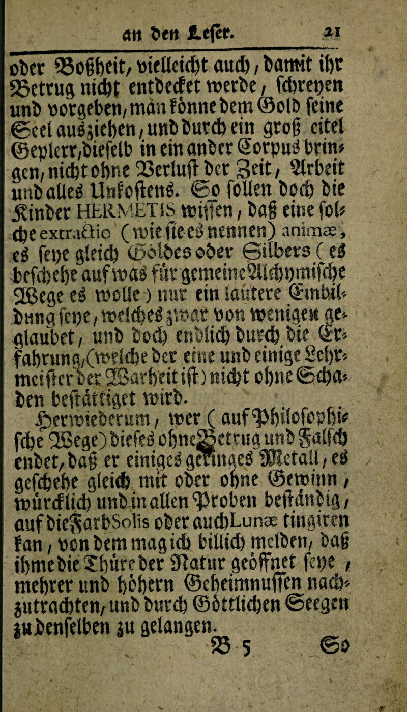 an beit JLcfer._ai ober 23ogbeit, »ielleicht auch, barn-it it)r «Betrug nicht entwerfet «erbe, fdjretjen «nb »ergeben/ man f önne bem ©olb feine ©eetauääieben/unbburcbein grog eitel ©epkrr/biefelb in einanber öorpu'J brtn« gen/nicht ohne 23erluff ber 3eit, Arbeit unbaUe« Unfoften«. <&o feilen hoch bie ^inber hermetis neiffen, bag eine fei« <heextraöio (wiefteernennen) anim®, e« fepe gleich (Selbes ober 0tlbers (e« befchehr auf was für gcmeincSUchpmifche 2ßege e« welle) nur ein lautere OFinbif. bung fepe, welche« 5war »on wenigen ge» glaubet/ unb hoch enbtichburep bie &■ fahrung/(welcbe ber eine unb einige Sehr» tncifterber 2Bavheitiff) nicht ohne©tha> ben beftättiget wirb. . . Äerwieberum / wer ( auf'Pbtlofopbi* fche Ußege) biefe« ohneSetrug unb §ali<ö enbet,bag er einige« geringe« fßtetaü, e« gefchehe gleich mit ober ohne ©ewinn , würeflieb unb in allen groben beftanbig / aufbieSarbSolis oberauchLun® tingiren fan / »cn bem mag ich bitlich mclben/ bag ihmebieXhüreber Statur geöffnet fepe , mehrer unb böbtrn ©eheimnuffen nach» jutrachten/ unb burch ©öttlichen ©eegen iubenfelben äu gelangen.