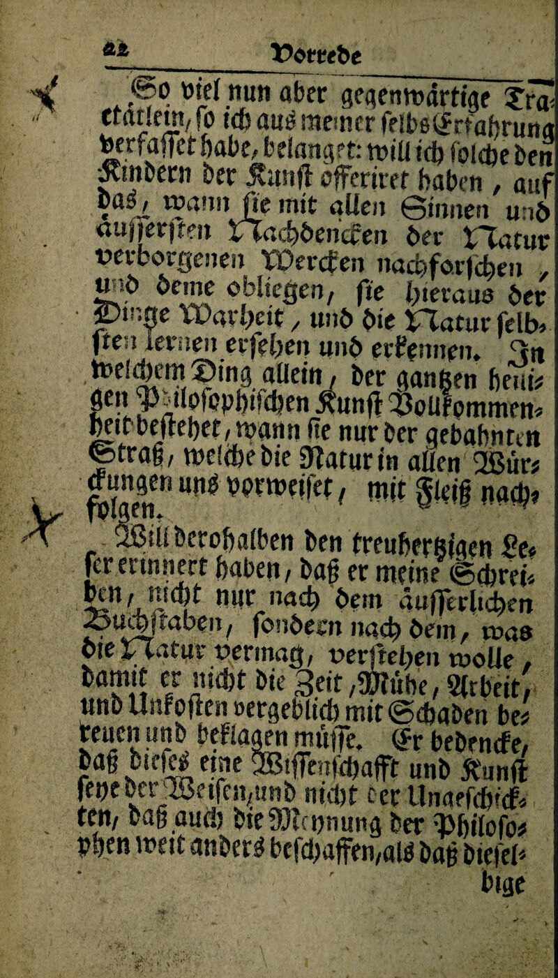 A£ Vtmbt .V ,<5o öie( nun aber gegemmirtfaf ?r~ Cidueni/ fo ich ati£ meiner rflbß^rtahruit<t tgerfaffet habt, belanget: mtü ich fokfte ben «Rmbern ber ivithfl offeriret haben , auf c vnaim jpe mit allen Sinnen un5 aufjerjten rTacf^encfen bet* XXatux verborgenen rüerefen nachforjcfeen , öeme obliegen, fte heraus der Ptn$e Warbcit , und die Uaturfelb* ften lernen erjeben und ernennen» tneifern Sing allein / her gangen beut* -1 Xunff $oüf omtnett* heitbejtehef/mami ite nur ber gebahnten ©träfe, welche tue 3?aturin allen ®ur* <™ngen ung bbrrneifet, mit gleif nafy OSiUbcrobatben ben treuherzigen St< fer erinnert haben, baf er meine (Schrei* mjr na£h bem aufferlicben ^uebgaben, fondern nach dem, mas OieXTlatuv vermag, verfielen woUe , bamit er nicht bie 3eit,®lühe, Sttbeit, «nb Unrofien »ergeblids mit@dbaben be* reuen unb befragen mime. <Sr bebenefe, baß btefe* eine unb Stunft feije berjJBeifemunb nicht ccr Unaefchuf* ten, bag auch t>te9Jla>nunö her ibilofb* bhen weit anher« befchaffen,al« baß bietet bige