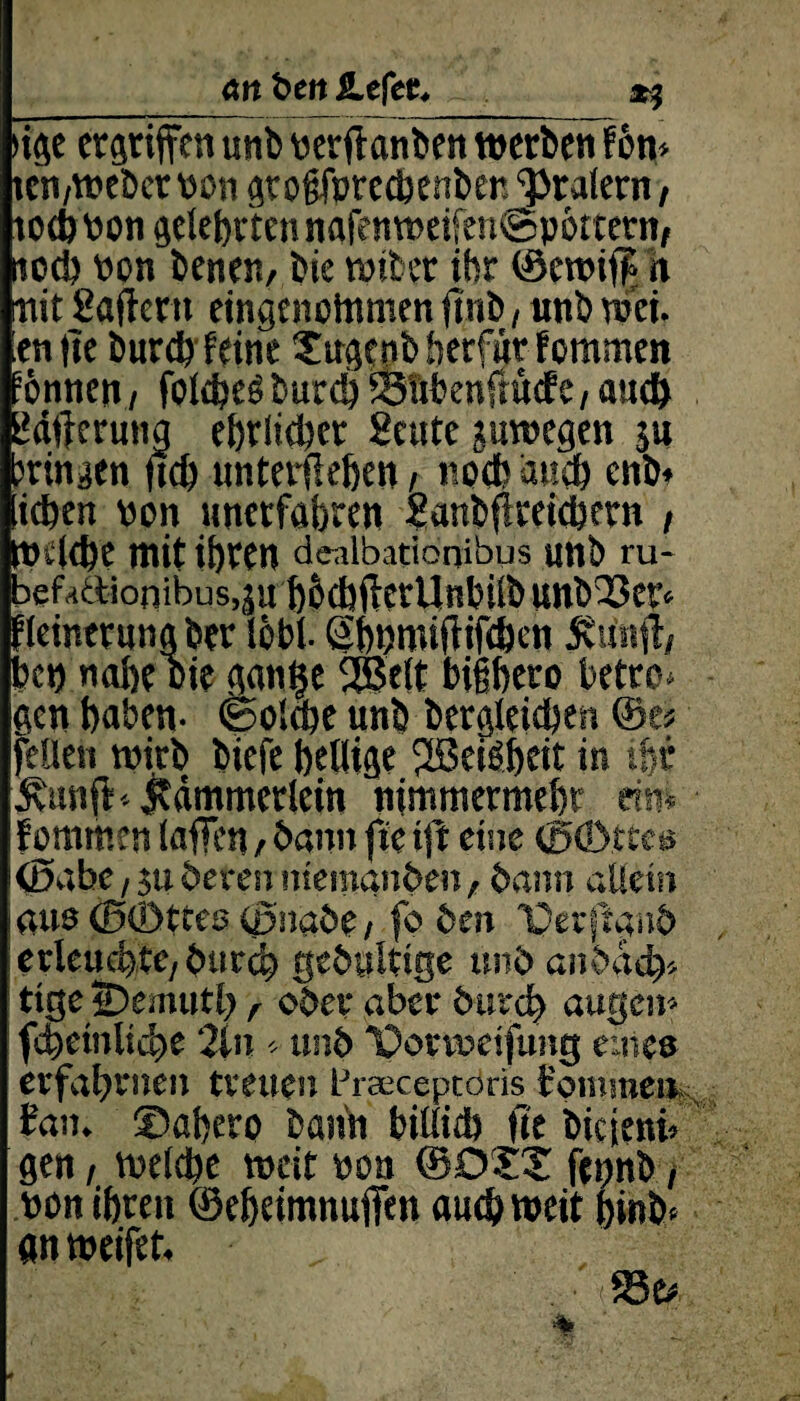 an t>en liefet. _ *5 >ige ergriffen unb verftanben werben fön* ten,webet von gtofjfprechenben 'pralern, tochvon gelehrten nafe nweifen@pöttetn, noch von benen, bie wtber ihr ©ewif£ n mit Haftern eingenommen ftnb, «nb w'et. enfte burd? feine Xugcnbberfurfommen önnen, folcbesburd) SSttbenfntcfe, and) 2dftermig ehrlicher Heute juwegen $u jringen ftd) unterflehen , noch auch enb* ichen von unerfahren Hanbftreichern , welche mit ihren denlbationibus unb ru- befaaionibus.äu höcbflcrUnhilb unb'Ser* ’leinerungber löbl. Shnmiftifchen ävitnft, bet) nahe oie gantje 2ßelt bighero bette* gen haben- (Solche unb begleichen ©es feilen wirb biefe heilige fJBeiöheit in ihr Kunff-Kämmerlein nimmermehr dm f ommen laffen , bann fte tfi eine ©öbttca ©abe / $u deren niemanden, dann allein aus ©©ttee ©nabe, fo den ©erftand erleuchte, durch gebuWge und andach* ttge iDemutl) r oder aber durch äugen* fchetnliche 2tn * und Iporvveifung eine» erfahrnen treuen Praeceptoris commen fan. ©ahero bann billich fte biejeni» gen, welche weit von ©DXX fepnb, von ihren ©eheimnuffen auch weit bi«b* an weifet.