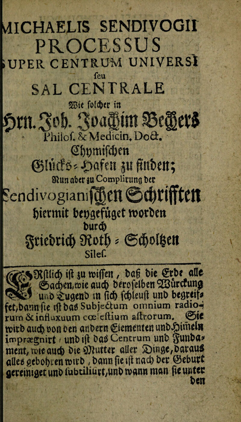 vdICHAELIS SENDIVOGII PROCESSUS IUPER CENTRUM UNIVERSl feu SAL CENTRALE 35St< fo!f6<r ia örtt3p&* 3pfl§wn ScjJetS Philöf. & Medicin, Dod. S6t)mifc&en <j»5lu(#ß*|>afesi p ftnbeit; Sftun aber au Complirung t»er Sendivogiamf^CU ©driften hiermit behgefüget »ortet» bureb grtebticb 9io$ * ©dplfcett Silef. ift SU wifien, bö§ bie €rbe alte 0acben,mie au$ berofeiben<223urcP«na u^b^ugenb m fid) fefeleuli unb begreif* febbatmfte fft baö Subjeäum omnium radio-j rum & influxuum coeleftium aftrorum, 0te mitb auch non oen anbern Ciementen unb#itnclti imprsegnitt f UUbtjlt Dö$ Cencrum unb $Uttba> ment, vmeauch bie&lutter aller S)inge,Darauf alle« geboten tmrb,bann jte t|t nach ber ©eburt vereiniget unb iübtilitirt,unb mann man fie unten