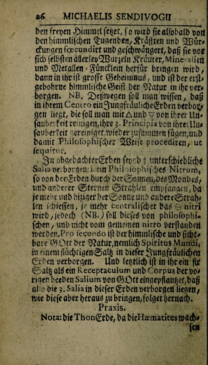 bcn frepen ibimmel feiet, f o mtti> ftealfobalb port benbimmlifchen $ugenb errafften unb ^Bür* (tagen foecundirt unb gefcbroangert, ba§ fit not fiel) felbflenaüecieij^Burseln trauter, Mine? aiim unb geraden # gund:(ein berfur bringen mitb, banntntbnft greife ©ebeironm*, unb ijlbcrerft* gebohrne bfmmlifd)£ ©eiff ber \V?atur inibroer* borgen* NB. 3>tm*egen feil man tt>i|jen, bajj in ihrem Centro etn^ungfumüchegtben oerbo^ gen liegt, bie foß man mit A unb y »on ihrer Un* fauberfett reinigen,ihre 3. Principia uon i'hmün* fauberteit lereiritgetVöteberjirfammm fügen,unb bomit Philofbphifcber äßeife procediren* ue feqa’tnr* 3« obgfbad)ter&beli fepnb 5 üftferfsImMicbe Salia »erborgen: i em Phüolöphif^eg Nitruröj fo oon bm£*cben burdv berigonnen/bwSOJönb^/ unb anberee (Sternen ©tragen empfangen, bei je mehr unb htjtger bet©onße unb anbere0trab* Pr fd)ie|fen, p mehr centralifebet m 9 hitri roirb/pbcch (NbJ foü biefeö bbn philofophi* feben, unb nicht »orti gemeinen nitro berjfaRbetf tt>ecben.Pro iecundo tfl ber himmlifdbe unb f\$)U bare ©Orr ber $?afur,nemlid) Spiritus Mmtdi* in einem ffucbtigen©äl| in feiefee Suttgfrduli$*tt €rben »erborgen. Unb te|tiicb i|f in ihr ein 0ai| al^ ein Receptaculum unb Corpus bet »0* eigen beefeen Salium »on ©Ott eingepftanlef/bafS afo bie 3. Salia m biefer €rben »erborgen liegen/ tbie biefe aber herauf $u bringemfclget hernach* Praxis. Nota: bie Thonlgrbe/ bft bieHsematites ftn
