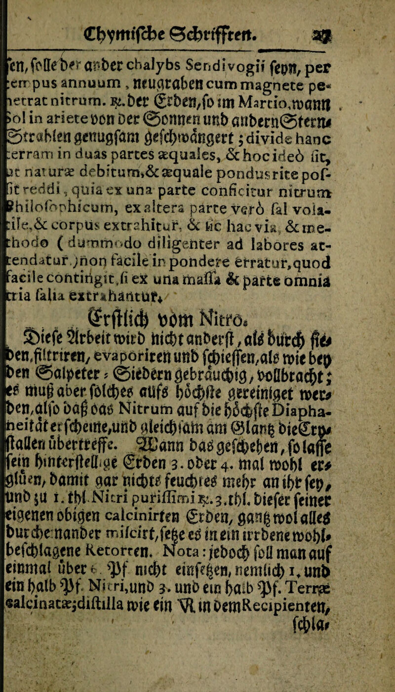 €l?ymtjcbe BcfcrtfFreit. cn,fotteWa^berchalybs Sendiyogif fepst,per en pusannuum, wugrabencummagnete pe* letrac nicrum. i^.ber &ben,fo im Martlo.matUt . >ol in atiete oon Der ©onnen unb anbern©terni ©trabten genugföm öefrWngert ;dividehanc :erram in duas partes sequaies, &hocideö iit, 2Z natura? debitum.&sequale pondusrite pof- it reddi, qüia ex una parte conficitur nitrum Phtiofoohicum, exaStera parte vero fal voia- corpUs extrahitur, & tic liae via &i»e- Chodo ( dummodo diligenter ad labores ac- tendatarjnoo fäcile ir pohdere £tratur,quod facite contirtgir.ti ex una raafla & parte omniä ctia tatia extrahäotut+ Mm Nitro« S>tefe Arbeit wirb hiebt anberff, afö &ut$ flo >en,ftitrireny evapöriren unb fc^ieffen^lg rote bep ben ©ot^cter? 0^b^rn^ebraud)i0/botIbracbtj ee thugaberfölebeo cüfö boebile vereiniget roec* ben,alfo bagoa^ Nitrum auf biebßcbfteDiapha- neifaterfcbeirie#unb aleicbmm dm @lan& biegrp# ktlen ubertreffe. ^GPann baögefcbef)en,folafie fein bmterffelbge €rben 3. ober 4. mal roobi er* ßtuen, bamit gar niebte feuebseg mehr antbrfep, Unb ju i. tbt Nitri purbiefer feiner eigenen obigen caicinirten grben, gan(5rootafle$ )urebemanber mitrirt,fe6e cg in ein trrbene jefebtagene Retorten. Nota: jeboeb foü man auf einmal über*. ^J3f mebt emfa^n, nemttcb i.unb ein baib ^f. Nitri,unb unb ein baib $pf. Teri# «alcinat^diftüla roie ein VlinbemRecipientett, fcblar