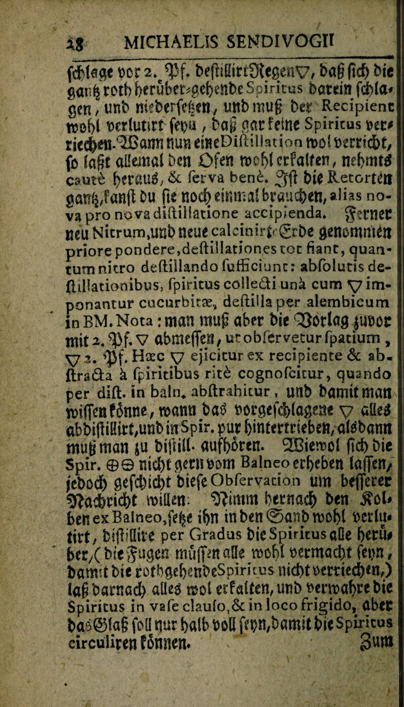 fcMeäe m 2*^* bepifeDfcgeny, bag fid) bie gar^rothberüber^ebiiibe Spiritus batein fcbla* gCH/ unb meberfeßetl/ unbmug ber Recipienc njöf>I wrlutirt fepü , ba§ gar feine Spiritus ute riedbeß-'^öatfn nun emeDiftilht ion mol perriebt, fo lagt aUeüial ben Ofen mobl erfaßen, nebmtö caut& berauä,& fesrva bene* 3$ bie Retorten gamj,fanpbu pe noch einmal brauchen/ alias no- vapronovadiftillatione acciplenda. genier neu Nitrum,unb neuecalcinirL^rbe genommen priore pondere,deftillationes tot fiant, quan- tum nitro deftillando fufficiunt: abfolutisde- ftillationibus, Ppiritus colledi unä cum yim- ponantur cucurbkse, deftiilaper alembicum In BM.Nota: man raup aber bie QSorlag %mt abme{Ten,v6tobferveturfpatium , yi, <pf. Htec y ejicitur ex recipiente & ab« ftrada ä fpiritibus rit£ ccgnofcicur, quando per dift. in baln* abftrahicur , unb bamit man rciflenf6nne,mami batf norgef^lögent y aüe3 abbijlißirf/UnbtnSpir. pur bmtermebeu, atöbamt mugman ju biftill* aufboren. Sffiiemol fkb bic spir. ©© nicht gern Pom Balneo erbeben laffett/ jebodb flefchicht biefeObferyatioh um beflerer ^adbriefet mitten: bernadb ben Ben ex Balneo,fe|e ibn inben@(mbn>obl »erlu* tirt , btpiüire per Gradus bie Spiritus aße berü# ber/Cbie gugen müffmaüe tnobl Permacbt fepn, bamit bie rotbgebenbeSpimus nid)tpertied)*n,) lagbarnad) alleg mol erf alten, unb Permabrebie Spiritus in vafe clau(o,&in loco frigido, aber bas@5la§ foü nur halb Poll febmbamitbieSpiricus eirculiren fonnen. 