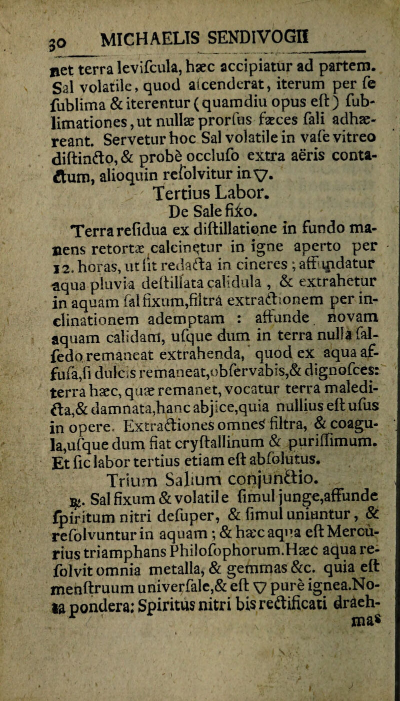 net terra levifcula, haec accipiatur ad partem. Sal volatile, quod aicenderat, iterum per fe fublima & iterentur (quamdiu opus eft) fub- limationes, ut nullae prorfus fseces fall adhae- reant. Servetur boc Sal volatile in vafe vitreo diftin<fto,& prob£ occlufo extra aeris conta- ftum, alioquin refolvitur iny. Tertius Labor. De Sale fiico. Terra refidua ex diftillatiqne in fundo ma- nens retortae calcin^tur in igne aperto per 12. horas, ut lit redafta in cineres; afft qidatur aqua pluvia deftilfata calidula , & extrahetur in aquam falfixura,filträ extra&ionem per in- clinationem ademptam : aftunde novam aquam calidam, ufque dum in terra nulla fal- fedo remaneat extrahenda, quod ex aquaaf- fufa,fi dulcss remaneat,obfcrvabis,& dignofces: terra hacc, quae remanet, vocatur terra maledi- fta,& damnata,hanc abjice,quia nullius eftufus in opere. Extradliones omne^ filtra, & coagu- la,ufque dum fiat cryftallinum & puriffimum. Et fic labor tertius etiam eft abfolutus. Trium Saftum conjun&io. qt- Sal fixum & volatil e fimul junge,affunde fpiritum nitri defuper, & firnul uniuntur, & refolvuntur in aquam; & hascaqua eft Mercü- rius triamphans Philofophorum.Haec aqua re- folvit omnia metalla, & gemmas &c. quia eft menftruum universale,& eft y pure ignea.No- ta pondera; Spiritus nitri bis re&ificati dräeh-