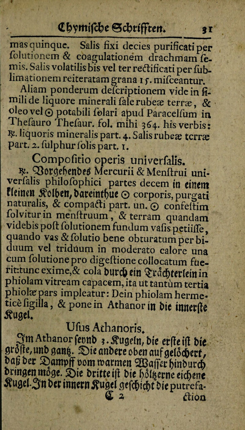 '_<Efrymifcbe Bcbrifftm gr masquinque. Salis fixi dccies purificati p^r folutionem & coagulationem drachmam fe- mis. Salis volatilis bis vel ter reftificati per fub- limationem reiteratam grana if. mifceantur. Aliarn ponderum deTcriptionem vide in fi- rnilide liquore minerali falerubeae terne, & oleovel 0 potabili folari apud Paracelfum in Thefauro Thefaur. fol. mihi 364. his verbis; liquoris mineralis part. 4. Salis rubeae tcrrce part. 2. fulphuriolispart. r. Compofitio operis univerfalis. fy- 93orgebenbeg Mercurii & Menftrui uni¬ verfalis philofophici partes decem in einem deinen Äolben, bareint()ue O corporis, purgati naturalis, & compäfti part. un. 0 confeltim folviturin menftruum/ & terram quandam videbis poft folutionem fundum vafis petiifle, quando vas &folutio bene obturatumperbi- duum vel triduum in moderato calore una cum folutionepro digeftione collocatum fue- rifctunc exime,& cola burcft eit! $rdc&tertein in phiolam vitream capacem, ita ut tantüm tertia phiolae pars impleatur: Dein phiolam herme- tice figilla, &ponein Athanorin bie Innerfte ÄUgel* Ufus Athanoris, 3m Athanor fetrnb ? * kugeln, bie erfte ift bie grölte, unb gan£. £)ie anbete oben auf gelöchert, bagber SDampff t>om warmen ^Baffer binbureb bringen möge. £>ie britteifi bie hölzerne eichene ^ugel.3n bei: Innern Äuget gefegt bie putrefa- 3 ftion