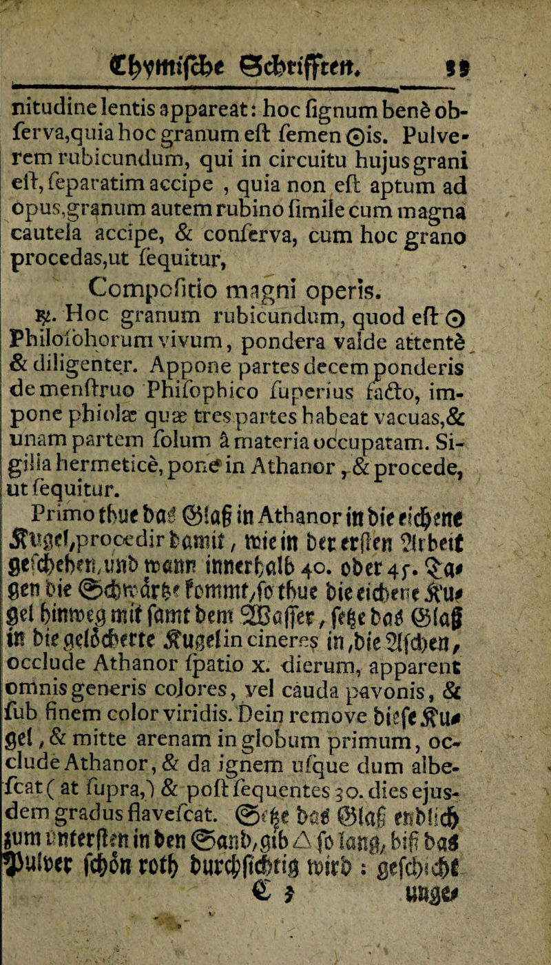 _gfryffiiffce gckrifjteit, is nitudine lentis appareat: hoc fignum ben£ ob- ferva,quiahocgranumeft fernen ©is. Pulve- rem rubicundum, qui in circuitu hujusgrani elf, feparatim accipe , quia non efi aptum ad opus.granum autem rubino fimile cum magna cauteia accipe, & conferva, cum hoc grano procedas,ut fequitur, Compcfitio magni operis. Hoc granum rubicundum, quod eft 0 ; Philoibhorum vivum, pondera valde attentd & diligenter. Appone partesdecemponderis demenftruo Phifophico fuperius fafto, im- pone phiolac quae trespartes habeat vacuas,& unampartem folum ämateriaodcupatam. Si- gilia herrnetice, pont* in Athanor, & procede, | ut fequitur. Primo tbueba^ ©!a§ in Athanor in bieddjenc JfaHHprooedir feßmit, ttjtcin beterflen ^Itbett gefc&cberumb n>«nn innerhalb^. ober4f. gen bie 0d}trär^ fcmmt/fe tbue bie eichene pei bintmg mit farm bem SBaßer, fefce ba£ @(ag in bie geheberte ^ugdincineres in/bie^feben, occlude Athanor fpatio x. hierum, apparent omnisgeneris cojores, vel cauda pavonis, & fub finem color viridis. Dein rernove biefe^U# gei, & mitte arenam inglobum prirnum, oc- cludeAthanor, & da ignem ufque dum aibe- fcat( at fupraf) & poftfequentes 30. dies ejus- dem gradus flavefeat @efce büt ttMif) ßnferflen in ben ©öiib/gtb A fo lang; big ba$ fd&6n roty b«rc&(tcbtig \mh : gefeb^e € f
