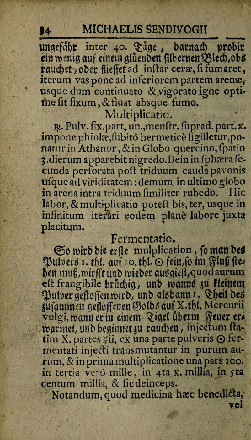 ungefaßt inter 40. $age, barnad) probic ein wenig auf einem gtüenben fübertten3$lecb,obi rauchet / ober fiiejTet ad inftar cerar, fl fumaret, iterum vasponead inferiorem partem arenae, usque dum continuato & vigorato igne opti- ttte fit fixum, &fluat absque fumo. * Vluitiplicatio. Pulv. fix.part, un.,menftr. fuprad. part'.x. impone phiolae/ubitd hermetice hgilletur,po- natur in Athanor, & in Globo quercino, fpatio 5-dierum apparebit nigredo.Deinin fphaerafe- cunda perforata polt triduum caudapavonis ufque ad viriditatem: demum in ultimo giobo in arena intra triduum fimiiiter rubedo. Hic labor, &multi*p!icatio poteft bis,ter, usque in infinitum itefari eodem plan£ labore juxta placitum. Fermentatio. (So wirb bie erfle mulplication, fo mött bei ^Juloeri 1. ff>L auf 5 o.tfyl. © fein,fo im Jluf ße* f>en muf/Wirfff unb miebet auegi*ß,quqdaurum eft frangibile brüdbt.o / unb manni ju Heinem ^uluergeßoflcnwirb, unb atibamu. $beil bei Mammen geflößten ©oibi auf Mercurii vulgi,wannerin einem $iget überm Seuer er# wärmet, unb beginnet ja rauchen, injeftum fta- tim X. partes $ii, ex una parte pulveris © fer- mentati inje&i transmutantur in purum au- rum, & in prima multiplicatione una pars 100. in tertia ve”ö mille, in 4ta x. millia, in fta centum miliia, & ficdeinceps. Notandum,quod medicina hacc benedi&a, vel