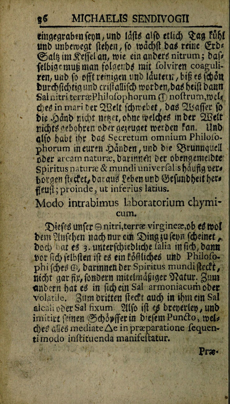 «ingegrabsnfet)n,unb lafl^ aifo etlicb fübl imb unbewegt (leben, fo wdcbd ba$ reine (£tb* @a(^im^effdan, wie einanbergnitrum; baf* felbigemubman folgenb# mir folviren coaguiu ren, uöb fo offf reinigen tmb tdurecu, big tt febott ljurcbf(d)tigunb mffaüifcb morbet^ba# beifl bann Sainitri terrasPhdafophorum (T noftrum,weU $jt$ in mari r er ^Belt fdjwebet, ba$ Gaffer fo bie apdnb nicht neb«t, ohne welche# in ber SEBelt nidtf# gebobren ober genüget werben fan. Unb ölfo habt ?br baö Secretum omnium Phiioiö* phorum in euren Jpdnben/unb b*e £$runnguel{ über arcam natura?, bar innen ber obengemdbte Spiritus naturse & mundi univerfalis bdüflg MV« borgen ftetfet/barau# £ebenunb ©efunbbeitb^ flCUfbproinde, ut inferius latius. Modo intrabimus Liboratorium chymi- cum. £>iefe3 unfer 9 nitri, terrae virginesr,ob t$ WO I bemplnfeben nach nur cm 3)ing $u fet>n feinet Doch -W e# 3. utttcrfd>wblid)e falia mfieb, banß »or(td)f*!bftenifl«$ einlofllicbes «nb Phiiofo« phifebe# 9, barmnenber Spiritus mundi fteeft, nicht gar fix, fonbern mitelmdgiger 9?afur. guro «Hbern bat t$ itl ftebein Sal armoniacum ober volatüe. gum britten ftecfr aud> in ibm ein Sal aicaii ober Sal fixum ${lfö ifl tp bltyttWp, unb imitirt feinen |5d)$}»ffttin biefemPundto, weL d)e£ öüeö mediate Ae in prseparatione fequen- timodo infHtuenda manifeftatur. Präs-
