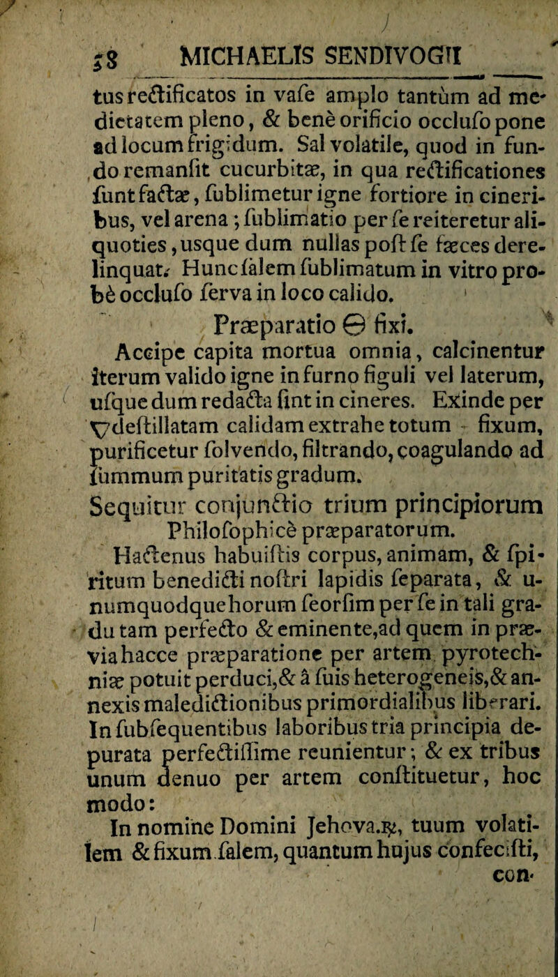 . ?8 MICHAELIS SENDIVOGII A.- ------- --imatM — ■> tusredificatos in vafe amplo tantüm ad me* dietatem pleno, & beneorificio occlufopone adlocumrrigidum. Sal volatile, quod in fun- doremanfit cucurbitae, in qua redificationes funtfadae, fublimeturigne fortiore in cineri- bus, vel arena; fublimatio per Ce reiteretur ali- quoties, usque dum nulias poft fe faeces dere- linquat* Huncfälem fublimatum in vitro pro* b& occlufo ferva in loco calido, Praeparatio 0 fixi. Accipe capita mortua omnia, calcinentur iterum valido igne infurnofiguli vel laterum, ufque dum redada fint in cineres. Exinde per \7deftillatam calidamextrahetotum fixum, purificetur folvendo, filtrando,coaguIando ad lümmum puritätis gradum. Sequitur conjundio trium principiorum Fhilofophice prceparatorum. Hadenus habuiftis corpus, animam, & fpi* ritum benedidi noftri lapidis feparata, & u- j numquodquehorum feorfim per Ce in tali gra- du tarn perfedo & eminente,ad quem in prae- viahacce prseparatione per artem Pyrotech¬ nik potuit perduci,& ä fuis heterogeneis,& an- nexismaledidionibus primordialibus liberari. Infubfequentibus laboribustria principia de- purata perfediilime reunientur; & ex tribus untim denuo per artem conftituetur, hoc modo: In nomine Domini Jehova.^, tuum volati- lem & fixum falem, quantum hujus cbnfecifti, ccm