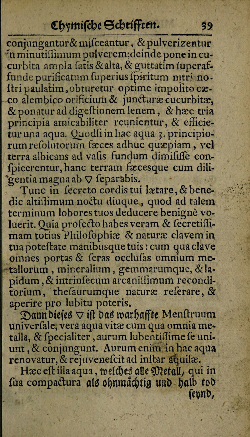 C^ymifcbe Bcbtiffteit. 59 conjungantur& mifceantur, & pulverizentur ‘n rninutiilimum puiverem;deinde pone in cu- curbita amola fatis&alta, & guttatimüiperaf- funde purificatum fuperiusfpiritum nitri no- ftri paulatim, obturetur optime impoiitocsc- co alembico orificiurh & jundarae cucurbitae, & ponatur ad digeftionem lenem, & haec tria principia amicabiliter reunientur, & efficie- turuna aqua. Quodliinhac aqua ^.principio- rum refolutorum faeces adhuc quaepiam , vel terra albicans ad vafis funtjum dimiiilTe con- fpicerentur,hanc terram faccesque cum dili¬ gentia magna ab V feparabis. Tune in fecreto cordistui laetare, & bene- dic altiflimum nodu diuque, quod ad talen* terminum loborestuosdeducere benignd vo- luerit. Quia profeclo habes veram & fecretiffi- mam totius Philofophiae & naturae clavem in tuapoteftate manibusquetuis: cum quaclave omnes portas & feras occlufas omnium me* tallorum , mineralium, gemmarumque, &la- pidum, & intrinfecum arcaniffimum recondi- torium, thefaurumque naturae referare, 8c aperire pro lubitu poteris. SDannbieftd v ifi öaö roatfjape Menftruum univerfale, vera aqua vitae cum qua omnia me* talla, & fpecialiter, aurum lubentifiime fe uni- unt, & conjungunt. Aurum enim in hac aqüa renovatur,&rejuvenefcitad inftar äquilae, Haeceftiliaaqua, ft£l$e£aHe$?efaQ/ qui in fua compadura altf o&nmacöfia uab 6«lb tob fepnb,