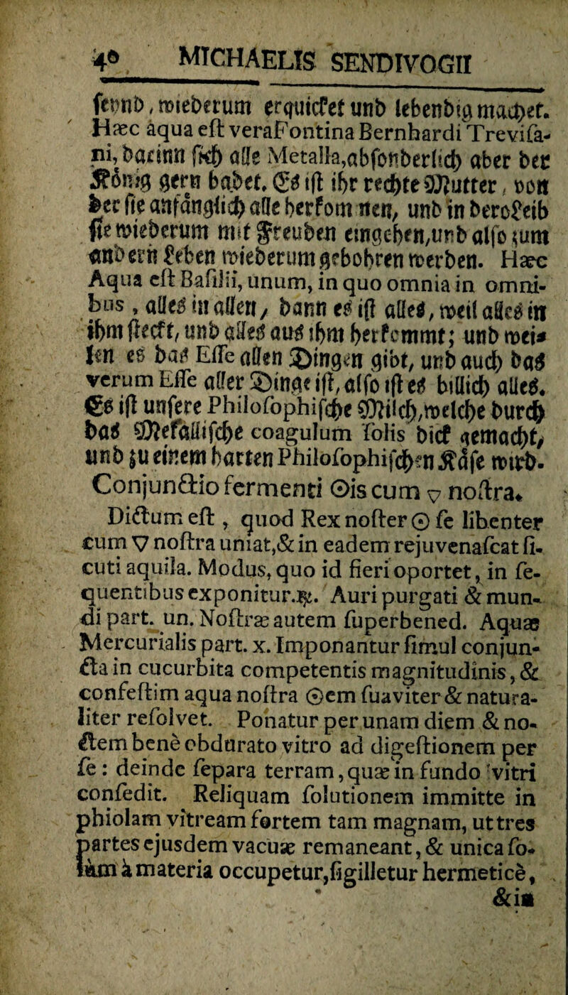 fct?nb, nueberum erliefet unb lebenbu* machet. Hxc aqua eft veraFontina Bernhardi Trevifa- ni,badnn fkb aße Meta]}a,abfonberhd) aber ber SttW gen* habet, <g* iß ibr redete Butter, ook feer fie anfangti# alle berfom ne«, unb in bero&ib ftemieberum mit freuben emgebett/iinbaffMum erobert? Men mteberumgrbobren noerben. Haec Aqua eft Bafliii, unum, in quo omnia in Omni¬ bus , aße£ in allett/ bann et iß aße*, weil aßc* in ibmfftcft, unb aße$ au* ibro betfrmmt; unb tvei* Jm et ba^ EiTe aßen 3)ingvn gibt, unb aud) ba£ verum EiTe aßer £)mge ifi, a(fo iß et bißid) aße*. €0 ifl unfere Philofophifcbe €fti!$,toeI4e burc& ba* 5föerößifd)e coagulum folis btef gemacht/ unb $u einem barten Philöfophi|$?n ßäfe tturb. Conjunöio fermend ©iscum ^ noftra. Diftum eft , cpiod Rexnofter© fe lihenter cum v noftra umat,& in eadem reju venafcat ft. cutiaquila. Modus,quo id fierioportet, in fe- tjitentibus exponitur.^. Auri purgati & mun- <ü part. un. Noftrasautem fuperbened. Aquas Mercurialis part. x. Imponantur fimul conjun- £tain cucurbita competentis magnitudinis, & confeftim aqua noftra ®em fuaviter & natura- liter refolvet. Pohatur per unam diem & no¬ blem bene ebdurato vitro ad digeftionem per fe: deinde fepara terram, quas in fundo rvitri coniedit. Reiiquam Folutionem immitte in phiolarn yitream fertem tarn magnam, uttres partesejusdemvacuse remaneant,& unicafo* t«jn k materia occupetur,figilletur herxnetice,
