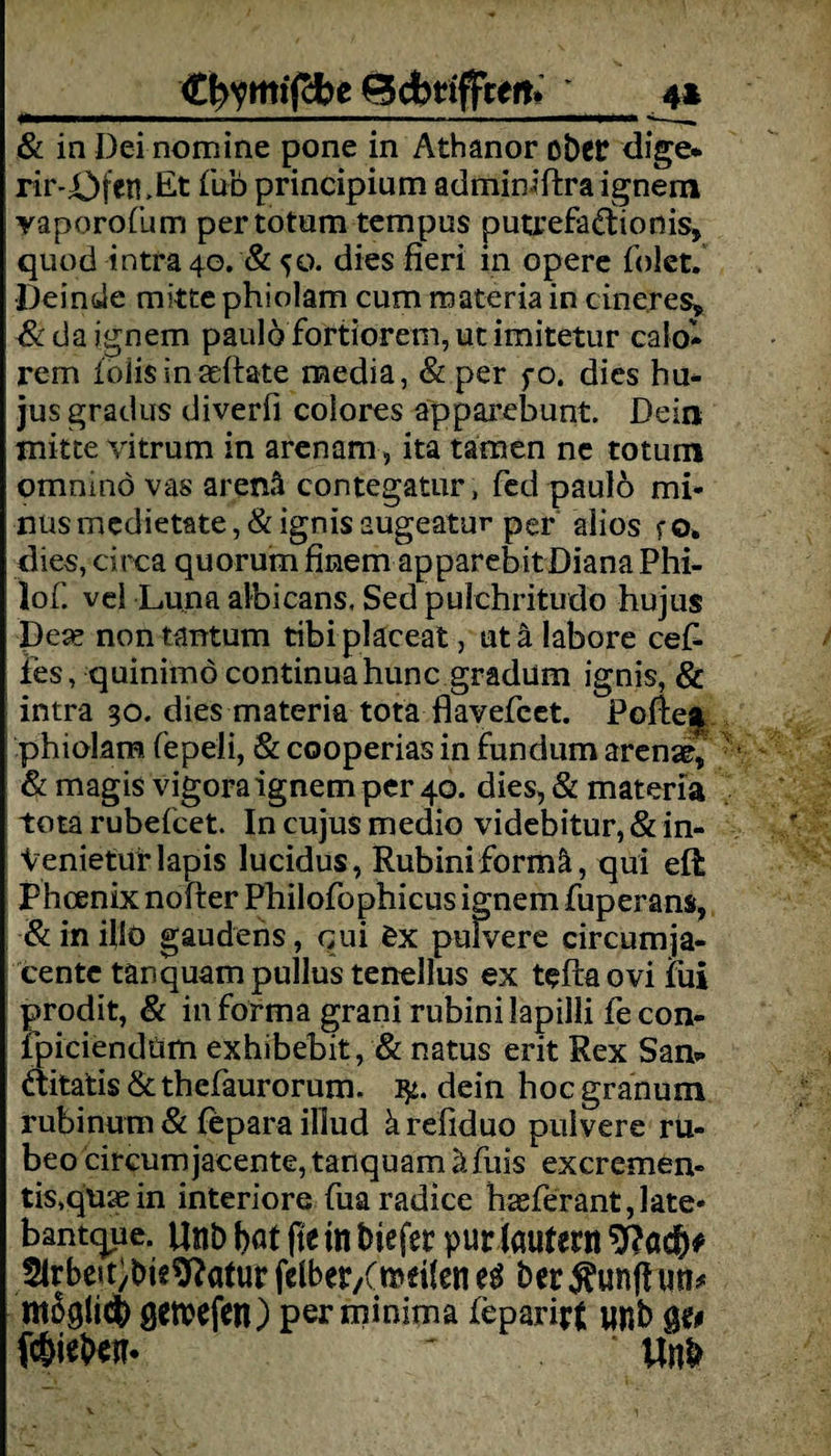 Cfrymiffce Bcfcriffcett. 4* & in Dei nomine pone in Athanor ober dige* rir-Ofen ,Et fub principium adminiftra ignem yaporofum per totem tempus putrefadionis, quod intra 40. & 50. dies fieri in opere folct. •Deinde mittephiolam cum materia in cineres* & da ignem paulo fortiorem, ut imitetur calo- rem ioiis in asftate media, & per fo. dies hu* jus gradus diverfi colores apparebunt. Dein mitte vitrum in arenam, ita tarnen ne totum omninö vas arenä contegatur, fed paulb mi¬ nus medietate, & ignis augeatur per aiios f o. dies, circa quorum finem apparebitDiana Phi- lof. vei Luna albicans, Sed pulchritudo hujus De« non tantum tibi placeat, ut ä labore cef- ies, quinimöcontinuahunc gradüm ignis, & intra 30. dies materia tota flavefeet. Pofte| phiolam fepeli, & cooperias in fundum arenae, & magis vigoraignem per 40. dies, & materia tota rubefeet. In cujus medio videbitur, & in- Venietür lapis lucidus, Rubiniformä, qui eft Phcenix nofter Philofophicus ignem fuperans, &inilk> gaudens, qui £x pulvere circumja- cente tänquampullus tenellus ex teftaovi fui prodit, & in forma grani rubini lapilli fecon- fpiciendüm exhibebit, & natus erit Rex Sam ditatis & thefaurorum. dein hoc granum rubinum & fepara illud ärefiduo pulvere rü- beo circurnjacente,tanquam äfuis excremen« tis,qmein interiore fuaradice hasferant,late« bantque. Unb t>«t fte in biefer purlaulern 9?acf)* 2lrbeit;bie^aturfe(ber/föei(ene^ ber^unfhm* ntßglicfc getpefen) per minima feparirf unb ge# fc&ieben. Unt»