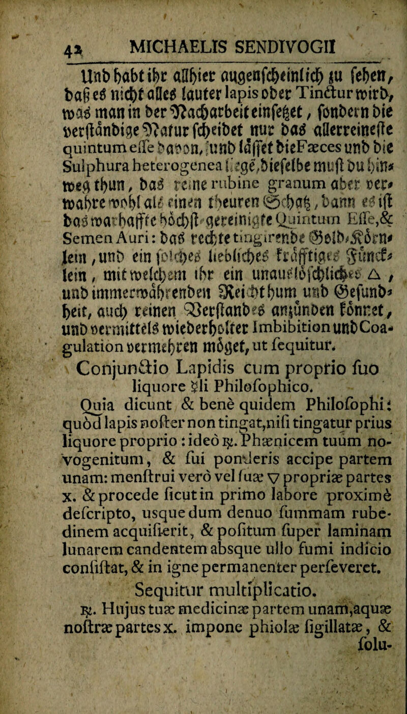 Unb habt ihr aa^icc augenfc&einttcf) ju [eben, ba§ etf nicht alle* lauter lapis ober Tinäur roirtX/ man in ber Nacharbeit einfe|et, fonbern bie tterftdnbigeNaturfchdbet nur ba* allerreineite quintum eile ba^on, ?unb IdjjCt bieFaeces unb bie Sulphura heterogenea liege, biefelbe mufl bll hin# toecubun, bas reme rubine graaum aber »er# toabre wobt al* einen tbeuren 0cba£, bann «* ifl bas roarhaiff e bdcbfl- aereinigfe Quintum Efle,& Semen Auri: batf rechte tingirenbe @5eib#$ßrn# lern,unb einfoki)es liebliche* frdjttip^ günef* lein, mitwetchem ihr ein uriautftöfchlidM a / unb immermdbrenben Reicht bum unb ©efunb# heit, aud) reinen QSerftanbe* an$ünDctt tonnet , unb »ermittel* toieberbdter Imbibition unbCoa- gulatiön vermehren mööef,ut fequitur, Conjun&io Lapidis cum proprio fuo liquore $li Philofophico. Quia dicunt & bene quidem Philofophi: quöd lapis nofter non tingat,nifi tingatur prius liquore proprio rideöty.Phaeniccm tuum no- vogenitum, & fui pomleris accipe partem unam: menftrui verö vel fua* v propriae partes X. &procede ficutin primo Iabore proxim& deferipto, usquedum denuo fummam rube* dinem acquifierit, &pofitum fuper laminam lunarem candentem absque ullo fumi indicio conliftat, & in igne permanenter perfeveret. Sequitur multiplicatio. Hujus tuae medicinae partem unam,aquae noftrae partes x. impone phiolas figillatae, & folu-