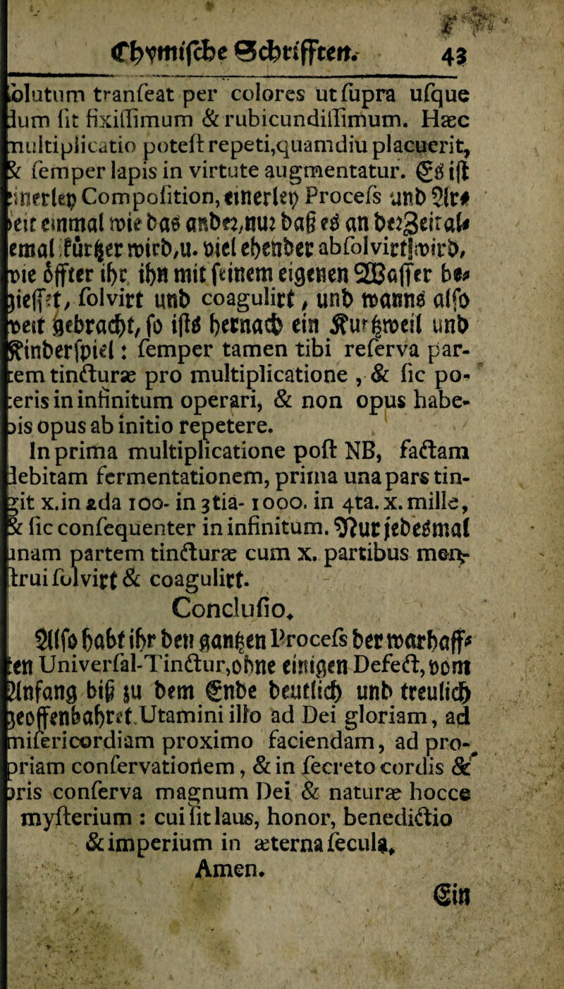  ' JagfKf! jr-“ C^vmtfcbe 0cferifFcm. 43 hlutum tranfeat per colores utftpra ufque lum fit fixithmum & rubicundillimum. Hase Tiuitipiicatio poteft repeti,quamdiu placuerit, Sr femper lapis in virtute augmentatur. i$ !mer(epCompofition,tuierlep Procefs unb21t# k\t cmmal nm bae anbe^rim bag H an betrat* emal für $ er rottb,u. »iel ebenber abfolvirtlrcirb, nie äffier if)c ibn mit ftinera eigenen 2Bafi>r be* $iefi>t, folvirt unb coagulict , unb ttannö alfo neit gebracht, fo iffö bernacb ein $u^meil unb ^inberfpiel: femper tarnen tibi referva par- cemtinfturas pro multiplicatione , & fic po- :eris in infinitum operari, & non opus habe- >is opus ab initio repetere. In prima multiplicatione poft NB, fadram üebitam fermentationem, prima unaparstin- *it x.inada 100- ingtia-1000. in 4ta. x. mille, i fic confequenter ininfinitum. ^utjebetfmal mam partem tindurac cum x. partibus mei> truifulvift& coagulirt- Conclufio. 51(fo fjabf il>r ben ganzen Brocefs berroarbaff* :en Univerfal-Tinftur,obne einigen Defe(ft,nom Anfang big $u bem fnbe beutlicb nnb treulid^ ieoffenbabret.Utamini illo ad Dei gloriam, ad mifericordiam proximo faciendam, ad pro- priam confervatiortem, & in fecreto cordis 8c >ris conferva magnum Dei 8c naturas hocce myfterium : cui fit laus, honor, benedidio & Imperium in teterna fecula, Amen. €in