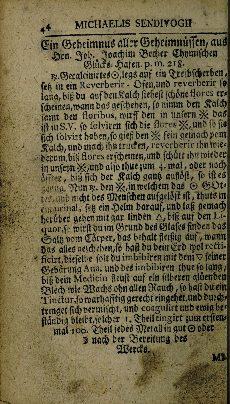 (Sin ©eheimnu« aü:x ©ebetmnufien, mi$ &n. 3efc. «octfim 3?cd«r ©»raifcpea si.©ücalcinittc#©,I<9«auf m $t<i6fd*etben k . • r» _t _«tuS ttarrnrnAnr ii fefc in ein Reverberir - Öfen,Unb reverberir f* lana> biß t>u auf bcnÄal* fiebejl fc&oric flörcs m fcbeinen/watm batf gefiebert, fo nimm ben itakf) famt ben Acribus, roirff ben m unfern b«£ iji ui S.V. fo folviren ftd> bte flores ^,unb fb Pf M lölvirt f>«bcn,fo gieg ben ^ fein aemaebpe m $ald),unb mach if)»trucf m, reverberir ihntme* bctrnn^bSflörcsafd&emeö/Uttb fefeurt i&n.roiebec in imfern 5&tmb atfo tbue $um 4* mal a ober nod> Sffte?, big ftcb bec Äaicb flanfc aufloft, f*> tfte* •iin.14, ^ütt ben *&,in welchem bas © ©Ot* , vfvib ^enfdbett aufgel5|I ift, tbuts in f.^irinai, entkeim barauflunblaf pemadS) herüber geben mit gar Hüben £, big auf ben Li¬ quor, k wirft bu im ©runb M @(afe$ fitt&eö bag 0ali5 oem CtSrper, bag bd)alt fletfng auf, mm alles aeld)eben,fo hailbubem0:b tpolrefti- • flcirtybiefelbe feit bu imbibiren mit bem v ferner Gebarung Ana, unb be$ imbibiren tbuefolaög/ bißbein Mediän fkujt auf ein füberen gluenben ^iech tti« 28ad>S ohn allen fKauch, fo t>atf bu ein Tin&ur,fomart>affti9 gerecht etngebet.imb bq:s^- trinaet ft$> bermifefct, unb coaguhrt unb mfaty ftdnbig bfebt,folcfcr 1. ^heil tingirt jum erften mal 100. ctW jebeS Metall in gut 0 ober $ nach ber Bereitung be$ 20ertf^ v ; U% ' 5- \ftv JPSHM
