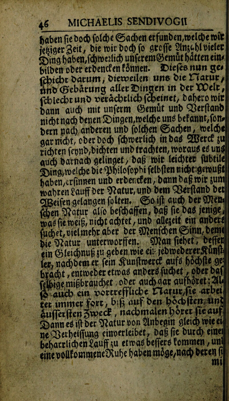 haben fie &od> foldje ©acfceti «funtKn.retl*« n>it > St« Ta rtl'ftff# iefeigerSeit, biewirbocbfo greffe 2ln$fcbloielet feing t)flben,fdS>roe:iic^ unferem® emut batten ein* bitben ober erbentfett £$nne«. 3Die(eß mm ge* fü)id>t bäumt, btewetlen; ime bie Hatur pMBebänmg alter fcmaen in betTEclt, fcfclecbtunb vhadbtiid) fcfcewct, baberomir bann auch mit unferm ©emüt unb QSerftanb niebtnaeb benen gingen, meldbc uns befanttt,fon* bern nach nieten unb folgen ©acben, welche gar nicht, eberboeb fcbmerlicb inba$ SBertf &u richten fepnb,biebten unb trachten, woraus es uns aui barnad) gelinget / ba§ mit leichter fiibtile ^Din^meicbe bieqs&ifofopbi felbflen nicht «mußt baben/trfinnen unb erbentfen, bannbagmit jum wahren £auff ber 9?atut, unb bem QSerflanb bet 2ßeiftn gelangen folfen. ©o iß: auch her flflitt* ftben Sßdtur alfo befebaffen, ba§ fie baö jenige, Äjiemete nicht achtet, trnb allezeit ein anbert fudbet/ißielmebr aber bet stftenfeben ©rnn, bemt bie ‘iftatut untermorffen. $ian flehet7 beffetj ein ©teicbmifi ju geben,mie ein jebmebererftuttft ter> naebbem er fein $unßmertf aufs fcod^e ge- bra&t ,entmeberetmas anberS fuebet, .oberbaf feW mißbrauchet, ober aucMat aufhoret:2fl< Wand* ein .rowreffitebe natur,fte arbet ter immer fort, bifl auf bett haften itnt äufiertfen3wec£, nacbmalenhoret fieauf S5ann es iß ber Statur öon 5lnbegtn gleich mie a neSßetbeifftmg einoerleibet, baßfle bureb einet behatrlicbeniauff \w etwas befferS femmen, uni eineobllfommeneSKube haben ra$ge/nacb beten fl v ■ nti