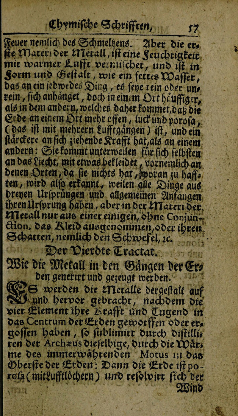 _Gf^ntifcfee 0$>tiffcert/ p? geuer nemlid) be$0$me^enl 2lber bie tu ße pßmti bet tmtaU, iß eirte ,£etichtigteifc mitxvamtt Lufft vcmif&et, unb iß in Jotm unb (Beßalt, wie ein fertco VO&fftt, baö an ein iebtttbeä Sörng, e£ fepe rein ober utu rein, ßc&anbanget, bod> meinem Ott hduffiger, a(^ in bem anbern, welches baberfommer^a^ bie 6c.bc an einem ßrt mehr offen, iuef unb porofa (m iß mit meten Cufftgangen) iß, unbein ßarefere anftdf) ißebenbe trofft an einem anbern: @ie!ommfuntenoei(en für ßc& felbße« <inbaf$£ie$t, mitetw^Mleib*^,uotnemßdf>«tt benen £)rteft,ba ße bat;/juwi*an p baff* im, wirb alfoerfannc weilenaSe ®inge aug brepen Urfptungen unb allgemeinen Anfängen ihren Urfprung haben, abennba-matmbet, ttJecaUnmam einet einigen, cfym Coojm^' dion, bas 2\kib auegcnommenyOber ihren Beharren, nemlich ben Bchxvefel, :c. $)et lOietbte Cvactatv 9Btf bie SJietail in Den ©angen her €t* ben genetit* unb gezeugt wer bem ,0 wetten bie metaUe bergeßaß auf 1 .unb lyetvot gebracht, rtachbem bie »tet Element %e & rafft anb äugenb in bas Centrum bererben getpotffe'n ober er* goffen haben, fo fublimirt butch bißilli* ren bet Archaeus biefelbige, butch bie xfcär* me bes immettt>ahttnben Motus m ba$ £>berßebet Arbeit: 2Dann bie i£rbe ißpo~ röfa(mi^uffßöct)ern) unb refolrirt fm bee SBinb