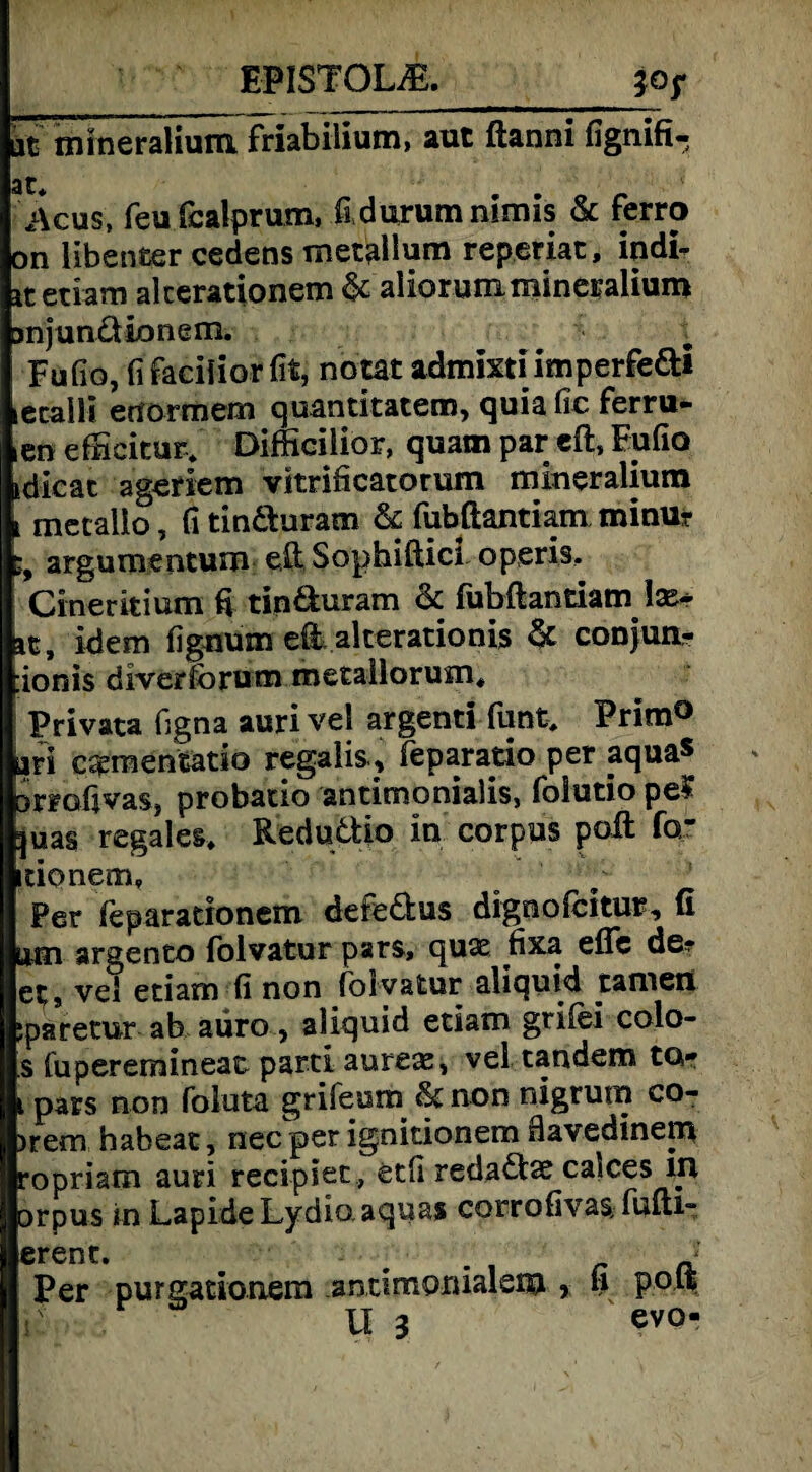EP1ST0UE. 30 f ät mrneralium friabilium, aut ftanni fignifi- 3t i\cus, feu fcalprum, fi durum nlmis & ferro on libenter cedens metallum reperiat, indi? itetiam akerationem & aliorummineralium anjundionem. Fufio, fifacilior fit, notat admixtiimperfedi lecalli enormem quantitatem, quia fic ferru- icn efiicitur» Difficilior, quam par eft, Fufio idicac ageriem vitrificatorum mineralium i metalio, fi tinduram Sc fubßantiam minur ;9 argumentum eft Sophiftici operis. Cineritium fi tinduram Sc fubßantiam \x* at, idem fignüm eÜ alterationis Sc conjun- :ionis diverforum metailorum* Privata figna auri vel argenti funt* Prim® jari csementatio regalis, feparatio per aquas anofivasj probatio antimonialis, folutio peS juas regales* Redudio in corpus polt fcr itionem* Per feparationem defedus dignolcitur, (i um argento fblvatur pars, quse fixa elfe de? ep, vel etiam fi non fbl vatur aliquid tarnen jparetur ab aüro, aliquid eciatn grifei colo- s fuperemineat parti aurece, vel tandem ta? t pars non foluta grifeum Sc non nigrurn co- )rem habeat, nec per ignitionem flavedinem ropriatn auri recipiet, etfi redadae calces in □rpus in LapideLydio aquas corrofivas;fuiti- erenC* . . a Per purgationem anrtmonialem * fi PP*t U 3 evo-