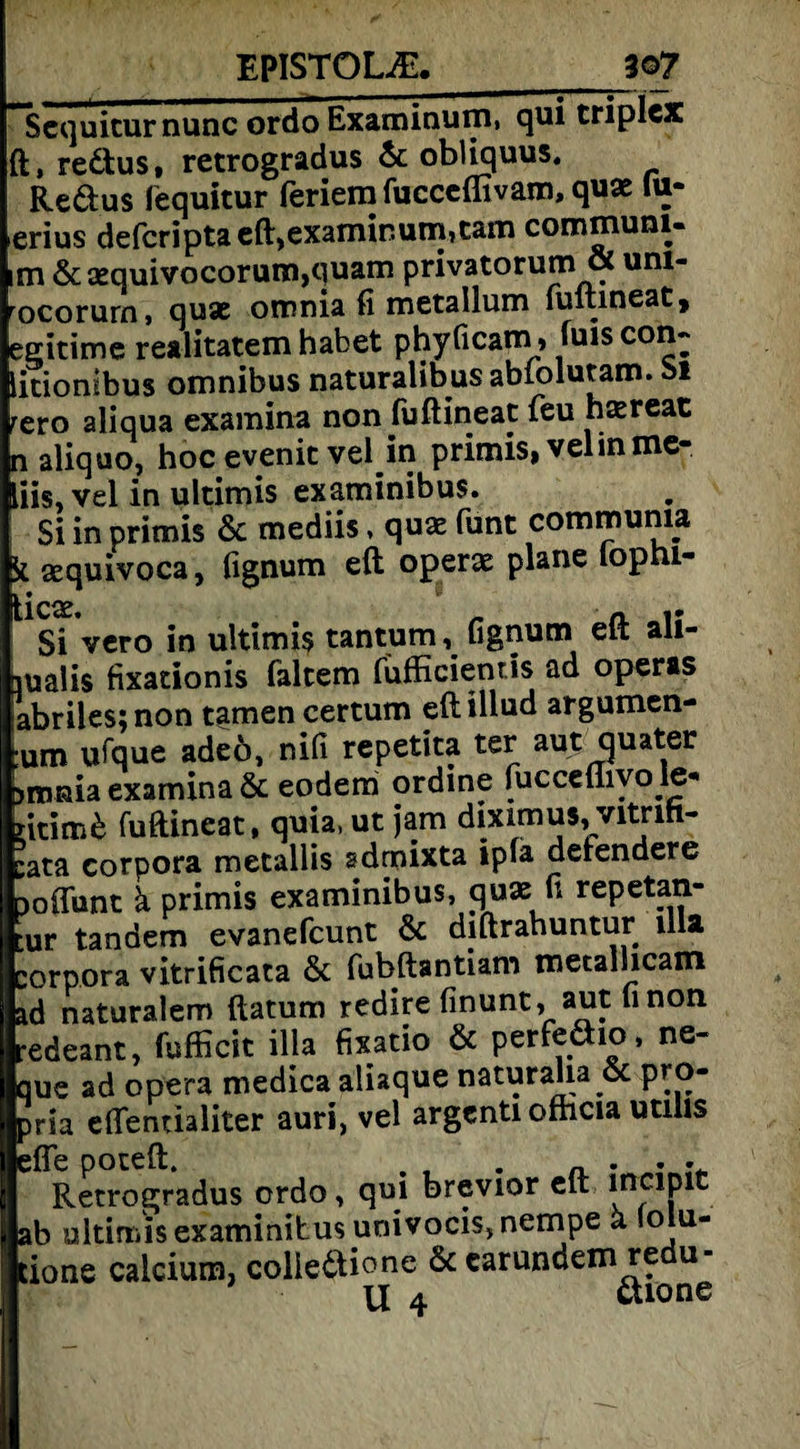 Sequicurnunc ordo Examinuni, qui triplcx ft, redtus, retrogradus & obliquus. Redtus fequitur feriera fucceffivam, quae iu- erius defcriptaeft,examinum,tam communi- im &sequivocorum,quam privatorum & um- rocorurn, quac omnia fi metallum lultineat* egitime realitatem habet phyficam, luis con~ litionlbus omnibus naturalibus abtolutam. M rero aliqua examina non (uftineat feu haereat n aliquo, hoc evenit vel in primis,velinme- liis, vel in ultimis examinibus. Si in primis & mediis, qua: funt commuma sequivoca, fignum eft operae plane lopni- Si vero in ultimis tantum, fignum eft ali- aualis fixationis fairem fufficientis ad operas abriles;non tarnen certum eftillud argumen- :um ufque adeö, nifi repetita ter autquater 3mnia examina & eodem ordine fucceüivo le* ntimd fuftineat, quia, ut jam diximus, vitnft- :ata Corpora metallis sdrnixta ipla defendere Doflunt ä primis examinibus, quae fi repetan- ur tandem evanefcunt & diftrahuntur lila Corpora vitrificata & fubftantiam metalhcam ad naturalem ftatum redire finunt, aut finon redeant, fufficit illa fixatio & perfeäio, ne- que ad opera medica aliaque naturaha & pro- pria effentialiter auri, vel argcnti ofhcia utilis effe poteft. . , . „ . . . Retrogradus ordo, qui brevior eft inclPlC ab ultimis examinibus univocis,nempe a ‘olu- tione calcium, coliedtione & carundem redu- | U 4 tone