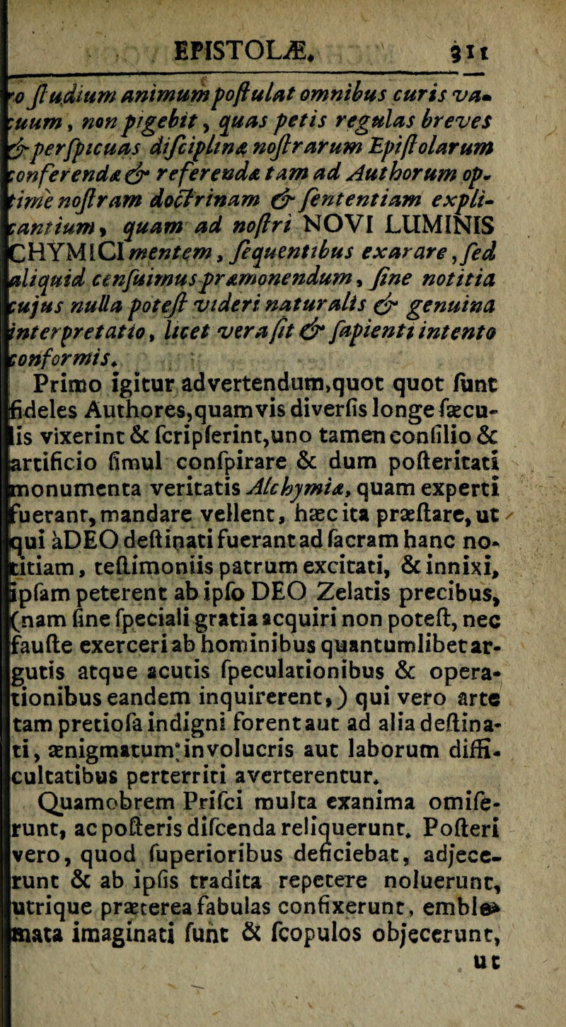 BFfSTOLffi,_3it foßudium animumpoßulat omnibus curis va» :uum, non pigebit, quas petis regulas breves &perfpicuas difciplwa noßrarum Epißolarum confer enda^r re ferenda tarn ad Aut hör um op. time noflram doctrinam & fent ent tarn expli- canttum > quam ad noßri NOVI JLUMINIS CHYMlCI mentern, fequentibus exarare ,fed aliquid cenfuimuspramonendum, fine notttia cujus nulla potefi videri naturalis & genuinst interpretatio, licet verafit & fapientiintento tonformis* Primo igitur advertendum.quot quot funt fideles Äuthores,quam vis diverfis longe fisecu- lis vixerinc & fcripferint,uno tarnen eonfilio & artificio fimul confpirare Sc dum pofteritati monumenta veritatis Alchymia, quam experti fueranr,mandare vellent, haecita praeftare,ut ✓ qjui aDEOdeftipatifuerantadfacramhanc no* titiam, teftimoniis patrum excitati, &innixi, ipfam peterent ab ipfo DEO Zelatis precibus, (nam fine fpeciali gratiaacquiri non poteft, nec faufte exerceriab hominibus quantumlibetar- gutis atque acutis fpeculationibus & opera- tionibus eandem inquirerent,) qui vero arte tampretiofäindigni forentaut ad aliadeflina- ti, aenigmatum*involucris aut laborum diffi- cultatibus perterriti averterentur* Quamobrern Pr i fei muJta exanima omife- runt, acpofterisdifcendareliquerunt. Pofteri vero, quod fuperioribus denciebat, adjece- runt & ab ipfis tradita repecere noluerunc, utrique prsetereafabulas confixerunt, emble» mata imaginati fuht & fcopulos objecerunt, uc