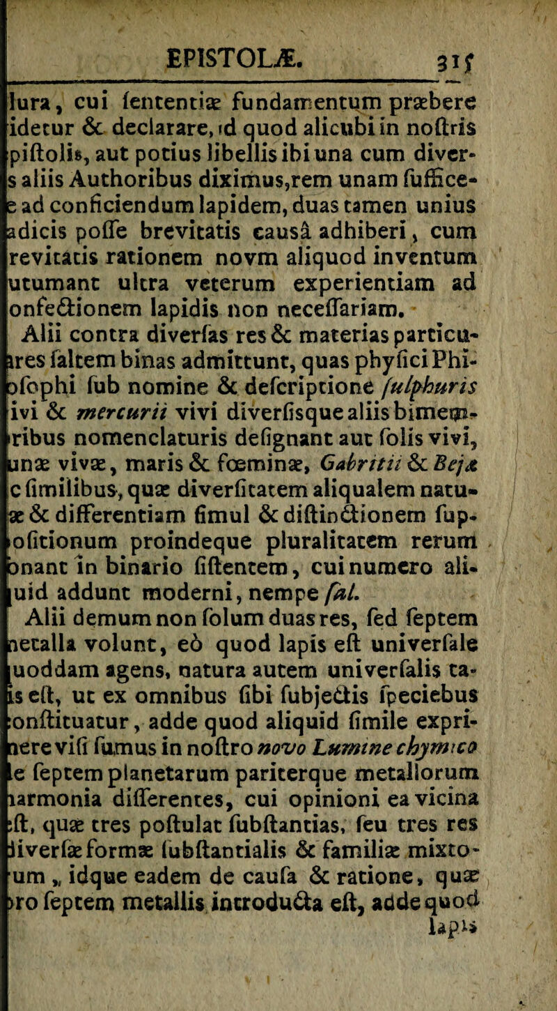 EP1ST0UE. m Iura, cui fententite fundairentum prsebere idetur & declarare, id quod alicubiin noftris piftoli», aut pocius libellisibiuna cum diver- s aliis Authoribus diximu$,rem unam fufEce- e ad conficiendum lapidem, duas tarnen unius adicis poffe brevitatis causa adhiberi , cum revitatis rationem novm aliquod inventum utumanc ultra veterum experientiam ad onfe&ionem lapidis non neceffariam. Alii contra diverfas res& materiasparticu- ires faltem binas admittunt, quas phyfici Phi« ofophi fub nomine & defcriptione (idphuris ivi & mercurii vivi diverfisque aliis bimem- iribus nomenclaturis defignant aut foüs vivi, Linse vivse, maris& foeminse, Gabntii c fimilibus, quse diverfitatem aliqualem natu» se & differentiam fimul & diftindionem fup« »ofitionum proindeque pluralitatem rerum bnant ln binario fiftentero, cuinumero ali- uid addunt moderni, nempe [dl. Alii demum non folum duas res, fed feptem netalla volunt, eö quod lapis eff univerfale uoddam agens, natura autem univerfalis ta- is eff, ut ex omnibus fibi fubjedis fpeciebus :onftituatur, adde quod aliquid Emile expri- jere vi(i fumus in noftro novo Lumme chymico e feptem planetarum pariterque metallorum larmonia differentes, cui opinioni eavicina ;ft, quae tres poftulat fubftantias, feu tres res jiverfseformse (ubftantialis & familise mixto- um „ idque eadem de caufa & ratione, quas >ro feptem metailis incrodu&a eff, aüdequocl lapu