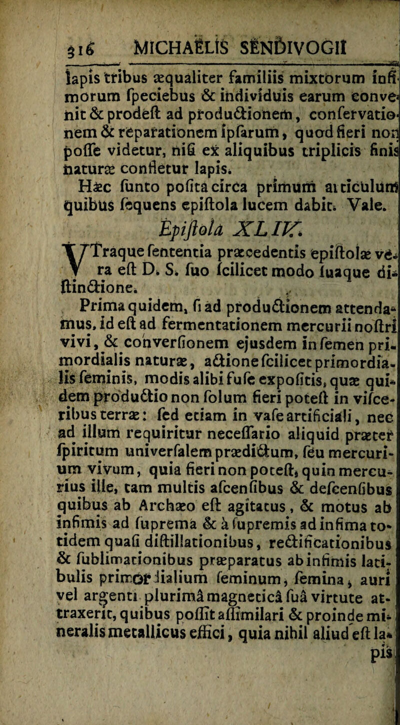$i6 MlCHAtLtS SENÖIVOGII__ iapis tribus aequaliter familiis mixtörum inft- morum fpeciebus & individuis earum eonve* iiic & prodeft ad ptodudionem, confervatio- nem & repafationcm ipfarum, quod fieri non pofle videtur, nifi ex aliquibus triplicis finis naturae confletur Iapis. Häec fiinto pofita circa primum aiciclilünS quibüs fequens epiftola lucem dabic* Vale. Epiftola XLIK. T7Traquefententia praecedentis epiftolse v& V ra eft D* S, fuo fcilicet modo iuaque di* ftindione. Primaquidem, fiad produdionem attenda* mus. id eft ad fermentationem mercurii noftrl vivi, 8c converfionem ejusdem infemenpri- mordialis naturae, adione fcilicet primordia- lis feminis, modisalibifuleexpofitistquae qui* dem prödudio non folum fieri poteft in vifce- ribus terrae: fcd etiam in vafeartificiaü, nee ad illum requiritur neceflario aliquid praetet fpiritum univerfalempraedidum, feu mercuri- um vivum, quia fieri non poceft* quin mereu- rius ifte, cam multis afcenfibus & defeenöbus quibus ab Archaeo eft agitacus, 8c motus ab infimis ad fupremä 8c äftipremisadinfimato* tidemquafi diftillationibus, redificationibus 8c fublimaciombus praeparatus ab infimis latir bulis prirröf lialium feminum, femina* auri vel argenu plurimämagneticäfuä virtute at- traxerjt, quibus poflitaflimilari & proinde mb neralis mecallicus effici, quia nihil aliud eft la* pis