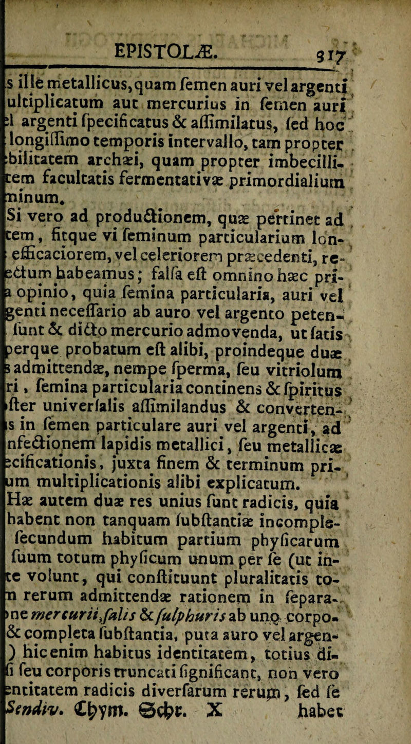 __EPISTOL^._917 s ille metallicusjquam fernen auri vel argentf ulciplicatum auc mercurius in fernen auri ;1 argenti fpecificatus & aflimilatus, fed hoc longißimo temporis incervallo, tarn proprer bilitatem archaei, quam proprer imbecilli. tem faculcatis fermentacivae primordialium ninum, Si vero ad produ&ionem, quae pertinet ad rem, fitque vi femmum parricularium ldn- efficaciorem, vel celeriorem praecedenti, re« ettum habeamus; faifa eft omnfno hsec prl- a opmio, quia femina particularis, auri vel genti neceflario ab auro vel argento peten- lünt& didfcomercurioadmovenda, utfacis perque probatum eft alibi, proindeque duae sadmittenda^nempe fperma, feu vicriolum ri, femina particulariacontinens &fpiritus fter univerfalis aflimilandus & converten- ls in fernen particulare auri vel argenci, ad infe&ionem lapidis metallici, feu metailicse äcificationis, juxca finem & terminum pri- □m mulriplicationis alibi explicatum. Hx autem duae res unius funt radicis, quia habent non tanquam fubftantiae incompls- fecundum habicum partium phyficarum fuum totum phyficum unum per fe (uc in¬ te volunc, qui conftkuunt pluralitatis co- ti rerum admitcendae racionem in fepara- me mer cur it fahs & fulphuris ab una corpo¬ re completa iubftantia, puta auro vel argen- ) hicenim habitus identitatem, totius di- fi feu corporis truncatifignificanc, non vero sncicatem radicis diverfarum rerujn, fed fe Scndtv. X habet