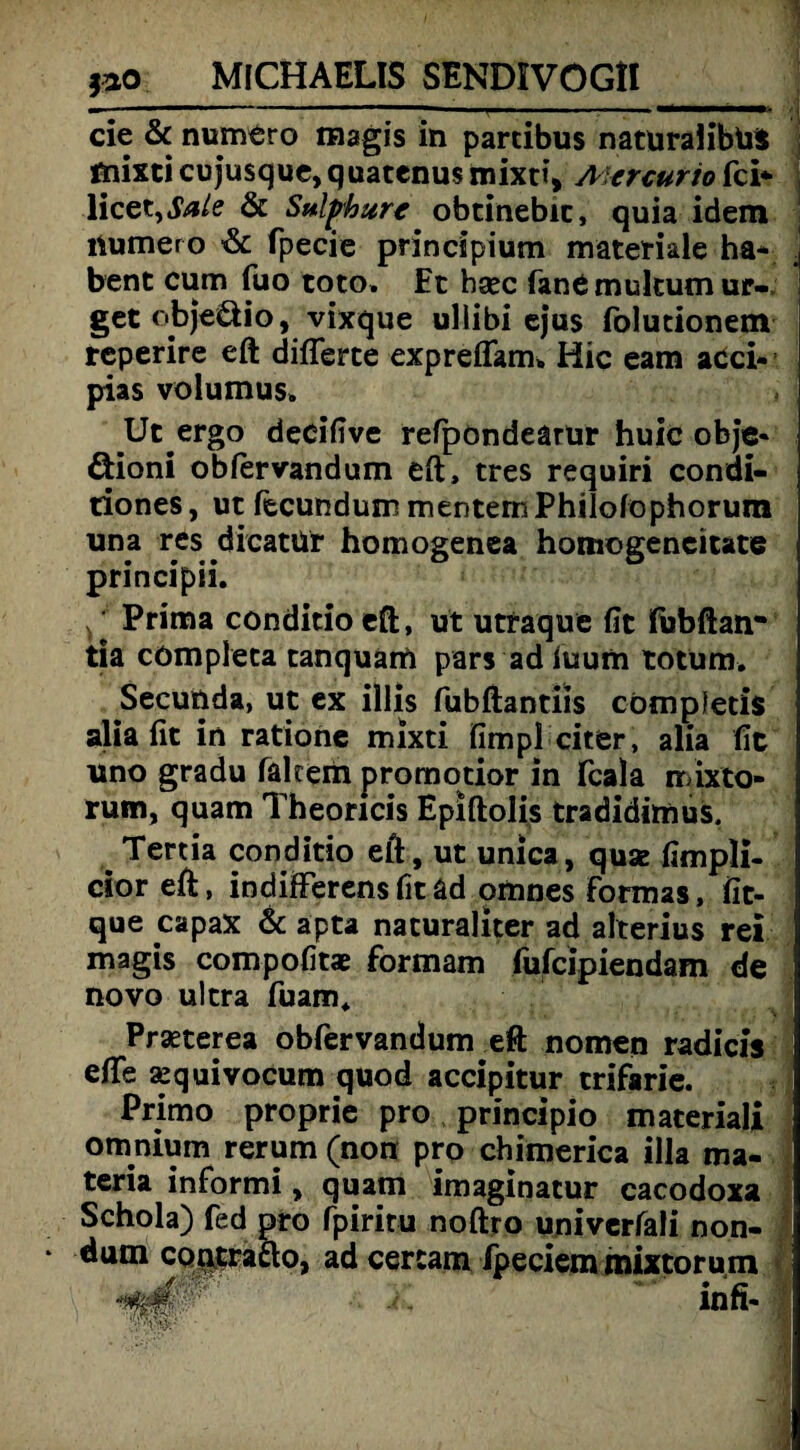 MICHAELIS SENDIVÖGtl_ cie & numero magis in parcibus natüralibüil mixti cujusque, quatenus mixt», A'ercuno fei* licet, Sale & Sulphure obtinebic, quia idem immer o & fpecie principium materiale ha* . bent cum fuo toto. Et bsec fanC multum ur- get objeöio, vixque uliibi ejus folutionem reperire eft differce expreflam» Hic eam acci- pias volumus» Ut ergo decifive refpondearur huic obje- öioni obfervandum eft, tres requiri condi- riones, ut fecundum mentemPhilofophorum una res dicatür homogenea homogeneitate principii. ^ Prima conditio eft, ut utraque fit fubftan- tia cömpleca tanquam pars ad iuum totum. Secunda, ut ex illis fubftantiis cömpfetis alia fit in ratione mixti fimpl citer, alia fit uno gradu fakem promotior in feala mixto- rum, quam Theoricis Epiftolis tradidimus. ^ Tertia conditio eft, ut unlca, quae fimpli- cior eft, indiflferens fit ad omnes formas, fit- que capax & apta nacuraliter ad alterius rei magis compofitae formam fufeipiendam de novo ultra fuam* Prasterea obfervandum eft nomen radicis efte sequivocum quod accipitur trifarie. Primo proprie pro principio materiali omnium rerum (non pro chimerica illa ma- teria informi, quam imaginatur cacodoxa Schola) fed pro fpiritu noftro univcrfali non- dum contrafto, ad certam fpeciemmixtorum 1 *£■'''‘ftY;# ’• *
