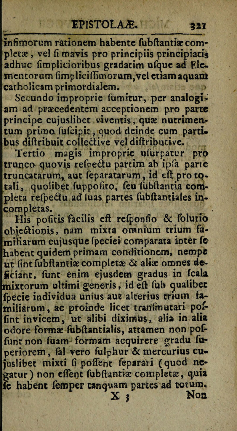 EPISTOLAiE. infimorum rationein habente fubftantise com* pletae, vel fimavis pro principiis principlatis adhuc fimplicioribus gradatim ufque ad Eie« jnencorum fimplkiffimorum,vel etiamaquam catholicam primordialem. Secundo itnproprie fumitur, per analogi- am ad praecedentem acceptionem pro parte principe cujuslibet viventis, quse nutrimen»- tum prima fufcipit, quod deinde cum parti- bus diftribuit coUe&ive veldiftributive. Tertio msgis improprie ufurpatur pro trunco quovis refpe&u partim ab ipfa parte truncatarum, aut feparatarum, id eft pro tq- tali, quoübet fuppofito, feu ftibftantia corri- pleta refpeätu ad luas partes fubftanthles in« completas. . ^ , His pofitis facilis eft refponffo & folutio Qbje&ionis, nam mixta omnium trium fä- Imiliarum eujusque fpeciei comparata inter fe habent quidem primam conditio nem, nempe ut fint fubftantiae completae & alias ornnes de- ficiaht, funt enim ejusdem gradus in fcala mixtorum ultimi generis» id eft fub qualibet fpecie individua unius aut alcerius trium fa- miliarum, ac proinde licet tranfmutari po£- fint invicem, ut alibi diximüs, alia in alia odore formse fubftantialis, attamen non pof- funt non fuam formam acquirere gradu fts- periorem, fal vero fulphur &mercurius cu¬ juslibet mixti fi poffent feparari (quod ne- gatur) non eflent fubftantise completae, quia fe habent femper canquam partes ad totum, Xj Non